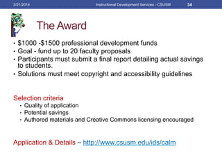 The Award
•  $1000 -$1500 professional development funds
•  Goal - fund up to 20 faculty proposals
•  Participants must submit a final report detailing actual savings
to students.
•  Solutions must meet copyright and accessibility guidelines
Selection criteria
•  Quality of application
•  Potential savings
•  Authored materials and Creative Commons licensing encouraged
Application & Details – http://www.csusm.edu/ids/calm
2/21/2014 Instructional Development Services - CSUSM 34
 