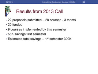 Results from 2013 Call
•  22 proposals submitted – 28 courses - 3 teams
•  20 funded
•  9 courses implemented by this semester
•  55K savings first semester
•  Estimated total savings – 1st semester 300K
2/21/2014 Instructional Development Services - CSUSM 36
 