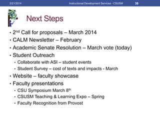 Next Steps
•  2nd Call for proposals – March 2014
•  CALM Newsletter – February
•  Academic Senate Resolution – March vote (today)
•  Student Outreach
•  Collaborate with ASI – student events
•  Student Survey – cost of texts and impacts - March
•  Website – faculty showcase
•  Faculty presentations
•  CSU Symposium March 8th
•  CSUSM Teaching & Learning Expo – Spring
•  Faculty Recognition from Provost
2/21/2014 Instructional Development Services - CSUSM 38
 
