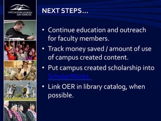 •  Continue	
  education	
  and	
  outreach	
  
for	
  faculty	
  members.	
  
•  Track	
  money	
  saved	
  /	
  amount	
  of	
  use	
  
of	
  campus	
  created	
  content.	
  
•  Put	
  campus	
  created	
  scholarship	
  into	
  
ScholarWorks.	
  	
  
•  Link	
  OER	
  in	
  library	
  catalog,	
  when	
  
possible.	
  	
  
NEXT	
  STEPS	
  …	
  
 