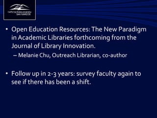 •  Open	
  Education	
  Resources:	
  The	
  New	
  Paradigm	
  
in	
  Academic	
  Libraries	
  forthcoming	
  from	
  the	
  
Journal	
  of	
  Library	
  Innovation.	
  
– Melanie	
  Chu,	
  Outreach	
  Librarian,	
  co-­‐author	
  
•  Follow	
  up	
  in	
  2-­‐3	
  years:	
  survey	
  faculty	
  again	
  to	
  
see	
  if	
  there	
  has	
  been	
  a	
  shift.	
  
	
  	
  
 