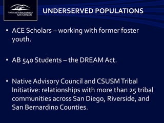•  ACE	
  Scholars	
  –	
  working	
  with	
  former	
  foster	
  
youth.	
  	
  
•  AB	
  540	
  Students	
  –	
  the	
  DREAM	
  Act.	
  
	
  
•  Native	
  Advisory	
  Council	
  and	
  CSUSM	
  Tribal	
  
Initiative:	
  relationships	
  with	
  more	
  than	
  25	
  tribal	
  
communities	
  across	
  San	
  Diego,	
  Riverside,	
  and	
  
San	
  Bernardino	
  Counties.	
  
UNDERSERVED	
  POPULATIONS 	
  	
  
 