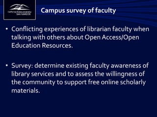 •  Conﬂicting	
  experiences	
  of	
  librarian	
  faculty	
  when	
  
talking	
  with	
  others	
  about	
  Open	
  Access/Open	
  
Education	
  Resources.	
  
•  Survey:	
  determine	
  existing	
  faculty	
  awareness	
  of	
  
library	
  services	
  and	
  to	
  assess	
  the	
  willingness	
  of	
  
the	
  community	
  to	
  support	
  free	
  online	
  scholarly	
  
materials.	
  	
  
Campus	
  survey	
  of	
  faculty	
  
 
