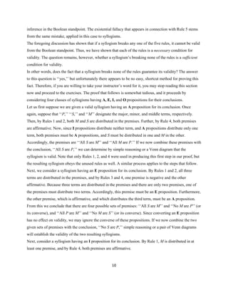 10
inference in the Boolean standpoint. The existential fallacy that appears in connection with Rule 5 stems
from the same mistake, applied in this case to syllogisms.
The foregoing discussion has shown that if a syllogism breaks any one of the five rules, it cannot be valid
from the Boolean standpoint. Thus, we have shown that each of the rules is a necessary condition for
validity. The question remains, however, whether a syllogism’s breaking none of the rules is a sufficient
condition for validity.
In other words, does the fact that a syllogism breaks none of the rules guarantee its validity? The answer
to this question is ‘‘yes,’’ but unfortunately there appears to be no easy,shortcut method for proving this
fact. Therefore,if you are willing to take your instructor’s word for it, you may stop reading this section
now and proceed to the exercises. The proof that follows is somewhat tedious, and it proceeds by
considering four classes of syllogisms having A, E, I, and O propositions for their conclusions.
Let us first suppose we are given a valid syllogism having an A proposition for its conclusion. Once
again, suppose that ‘‘P,’’ ‘‘S,’’ and ‘‘M’’ designate the major, minor, and middle terms, respectively.
Then, by Rules 1 and 2, both M and S are distributed in the premises. Further, by Rule 4, both premises
are affirmative. Now, since I propositions distribute neither term, and A propositions distribute only one
term, both premises must be A propositions, and S must be distributed in one and M in the other.
Accordingly, the premises are ‘‘All S are M’’ and ‘‘All M are P.’’ If we now combine these premises with
the conclusion, ‘‘All S are P,’’ we can determine by simple reasoning or a Venn diagram that the
syllogism is valid. Note that only Rules 1, 2, and 4 were used in producing this first step in our proof, but
the resulting syllogism obeys the unused rules as well. A similar process applies to the steps that follow.
Next, we consider a syllogism having an E proposition for its conclusion. By Rules 1 and 2, all three
terms are distributed in the premises, and by Rules 3 and 4, one premise is negative and the other
affirmative. Because three terms are distributed in the premises and there are only two premises, one of
the premises must distribute two terms. Accordingly, this premise must be an E proposition. Furthermore,
the other premise, which is affirmative, and which distributes the third term, must be an A proposition.
From this we conclude that there are four possible sets of premises: ‘‘All S are M’’ and ‘‘No M are P’’ (or
its converse),and ‘‘All P are M’’ and ‘‘No M are S’’ (or its converse). Since converting an E proposition
has no effect on validity, we may ignore the converse of these propositions. If we now combine the two
given sets of premises with the conclusion, ‘‘No S are P,’’ simple reasoning or a pair of Venn diagrams
will establish the validity of the two resulting syllogisms.
Next, consider a syllogism having an I proposition for its conclusion. By Rule 1, M is distributed in at
least one premise, and by Rule 4, both premises are affirmative.
 