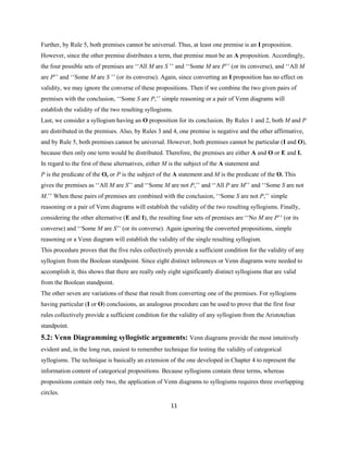 11
Further, by Rule 5, both premises cannot be universal. Thus, at least one premise is an I proposition.
However,since the other premise distributes a term, that premise must be an A proposition. Accordingly,
the four possible sets of premises are ‘‘All M are S ’’ and ‘‘Some M are P’’ (or its converse), and ‘‘All M
are P’’ and ‘‘Some M are S ’’ (or its converse). Again, since converting an I proposition has no effect on
validity, we may ignore the converse of these propositions. Then if we combine the two given pairs of
premises with the conclusion, ‘‘Some S are P,’’ simple reasoning or a pair of Venn diagrams will
establish the validity of the two resulting syllogisms.
Last, we consider a syllogism having an O proposition for its conclusion. By Rules 1 and 2, both M and P
are distributed in the premises. Also, by Rules 3 and 4, one premise is negative and the other affirmative,
and by Rule 5, both premises cannot be universal. However,both premises cannot be particular (I and O),
because then only one term would be distributed. Therefore,the premises are either A and O or E and I.
In regard to the first of these alternatives, either M is the subject of the A statement and
P is the predicate of the O, or P is the subject of the A statement and M is the predicate of the O. This
gives the premises as ‘‘All M are S’’ and ‘‘Some M are not P,’’ and ‘‘All P are M’’ and ‘‘Some S are not
M.’’ When these pairs of premises are combined with the conclusion, ‘‘Some S are not P,’’ simple
reasoning or a pair of Venn diagrams will establish the validity of the two resulting syllogisms. Finally,
considering the other alternative (E and I), the resulting four sets of premises are ‘‘No M are P’’ (or its
converse) and ‘‘Some M are S’’ (or its converse). Again ignoring the converted propositions, simple
reasoning or a Venn diagram will establish the validity of the single resulting syllogism.
This procedure proves that the five rules collectively provide a sufficient condition for the validity of any
syllogism from the Boolean standpoint. Since eight distinct inferences or Venn diagrams were needed to
accomplish it, this shows that there are really only eight significantly distinct syllogisms that are valid
from the Boolean standpoint.
The other seven are variations of these that result from converting one of the premises. For syllogisms
having particular (I or O) conclusions, an analogous procedure can be used to prove that the first four
rules collectively provide a sufficient condition for the validity of any syllogism from the Aristotelian
standpoint.
5.2: Venn Diagramming syllogistic arguments: Venn diagrams provide the most intuitively
evident and, in the long run, easiest to remember technique for testing the validity of categorical
syllogisms. The technique is basically an extension of the one developed in Chapter 4 to represent the
information content of categorical propositions. Because syllogisms contain three terms, whereas
propositions contain only two, the application of Venn diagrams to syllogisms requires three overlapping
circles.
 