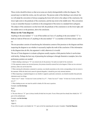 12
These circles should be drawn so that seven areas are clearly distinguishable within the diagram. The
second step is to label the circles, one for each term. The precise order of the labeling is not critical, but
we will adopt the convention of always assigning the lower left circle to the subject of the conclusion, the
lower right circle to the predicate of the conclusion, and the top circle to the middle term. This convention
is easy to remember because it conforms to the arrangement of the terms in a standard form syllogism:
The subject of the conclusion is on the lower left, the predicate of the conclusion is on the lower right, and
the middle term is in the premises, above the conclusion.
Please see the Venn diagram
Anything in the area marked ‘‘1’’ is an M but neither an S nor a P, anything in the area marked ‘‘2’’ is
both an S and an M but not a P, anything in the area marked ‘‘3’’ is a member of all three classes, and so
on.
The test procedure consists of transferring the information content of the premises to the diagram and then
inspecting the diagram to see whether it necessarily implies the truth of the conclusion. If the information
in the diagram does do this, the argument is valid; otherwise it is invalid.
The use of Venn diagrams to evaluate syllogisms usually requires a little practice before it can be done
with facility. Perhaps the best way of presenting the technique is through illustrative examples, but a few
preliminary pointers are needed:
1. Marks (shading or placing an ‘‘X’’) are entered only for thepremises. No marks are made for theconclusion.
2. If the argument contains one universal premise, this premise should be entered first in the diagram; If there are two universal
premises, either one can be done first.
3. When entering the information contained in a premise, one should concentrate on the circles corresponding to the two terms in
the statement. While the third circle cannot be ignored altogether, it should be given only minimal attention.
4. When inspecting a completed diagram to see whether it supportsaparticular conclusion, one should remember that particular
statements assert two things.
‘‘Some S are P’’ means ‘‘At least one S exists and that S is a P’’; ‘‘Some S are not P’’ means ‘‘At least one S exists and that S is
not a P.’’
5. When shading an area, one must be careful to shade all of the area in question.
Examples: see the drawings
Right:
Wrong:
6. The area where an ‘‘X’’ goes is always initially divided into two parts. If one of these parts has already been shaded, the ‘‘X’’
goes in the unshaded part.
Examples: see the drawings
Right: X
Right X
If one of the two parts is not shaded, the ‘‘X’’ goes on the line separating the two parts. Examples: Venn the Diagrams
 