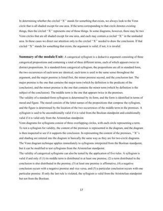 17
In determining whether the circled ‘‘X’’ stands for something that exists, we always look to the Venn
circle that is all shaded except for one area. If the term corresponding to that circle denotes existing
things, then the circled ‘‘X’’ represents one of those things. In some diagrams, however,there may be two
Venn circles that are all shaded except for one area,and each may contain a circled ‘‘X’’ in the unshaded
area. In these cases we direct our attention only to the circled ‘‘X’’ needed to draw the conclusion. If that
circled ‘‘X’’ stands for something that exists, the argument is valid; if not, it is invalid.
Summary of the module/Unit: A categorical syllogism is a deductive argument consisting of three
categorical propositions and containing a total of three different terms, each of which appears twice in
distinct propositions. In a standard-form categorical syllogism, the propositions are all in standard form,
the two occurrences of each term are identical, each term is used in the same sense throughout the
argument, and the major premise is listed first, the minor premise second, and the conclusion last. The
major premise is the one that contains the major term (which by definition is the predicate of the
conclusion), and the minor premise is the one that contains the minor term (which by definition is the
subject of the conclusion). The middle term is the one that appears twice in the premises.
The validity of a standard-form syllogism is determined by its form, and the form is identified in terms of
mood and figure. The mood consists of the letter names of the propositions that compose the syllogism,
and the figure is determined by the location of the two occurrences of the middle term in the premises. A
syllogism is said to be unconditionally valid if it is valid from the Boolean standpoint and conditionally
valid if it is valid only from the Aristotelian standpoint.
Venn diagrams for syllogisms consist of three overlapping circles, with each circle representing a term.
To test a syllogism for validity, the content of the premises is represented in the diagram, and the diagram
is then inspected to see if it supports the conclusion. In representing the content of the premises, ‘‘X’’s
and shading are entered into the diagram in basically the same way as they are for two-circle diagrams.
The Venn diagram technique applies immediately to syllogisms interpreted from the Boolean standpoint,
but it can be modified to test syllogisms from the Aristotelian standpoint.
The validity of categorical syllogisms can also be tested by the application of five rules. A syllogism is
valid if and only if (1) its middle term is distributed in at least one premise, (2) a term distributed in the
conclusion is also distributed in the premise, (3) at least one premise is affirmative, (4) a negative
conclusion occurs with a negative premise and vice versa,and (5) a particular conclusion occurs with one
particular premise. If only the last rule is violated, the syllogism is valid from the Aristotelian standpoint
but not from the Boolean.
 