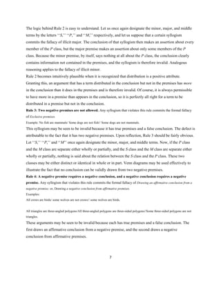 7
The logic behind Rule 2 is easy to understand. Let us once again designate the minor, major, and middle
terms by the letters ‘‘S,’’ ‘‘P,’’ and ‘‘M,’’ respectively, and let us suppose that a certain syllogism
commits the fallacy of illicit major. The conclusion of that syllogism then makes an assertion about every
member of the P class, but the major premise makes an assertion about only some members of the P
class. Because the minor premise, by itself, says nothing at all about the P class, the conclusion clearly
contains information not contained in the premises, and the syllogism is therefore invalid. Analogous
reasoning applies to the fallacy of illicit minor.
Rule 2 becomes intuitively plausible when it is recognized that distribution is a positive attribute.
Granting this, an argument that has a term distributed in the conclusion but not in the premises has more
in the conclusion than it does in the premises and is therefore invalid. Of course, it is always permissible
to have more in a premise than appears in the conclusion, so it is perfectly all right for a term to be
distributed in a premise but not in the conclusion.
Rule 3: Two negative premises are not allowed. Any syllogism that violates this rule commits the formal fallacy
of Exclusive premises.
Example: No fish are mammals/ Some dogs are not fish// Some dogs are not mammals.
This syllogism may be seen to be invalid because it has true premises and a false conclusion. The defect is
attributable to the fact that it has two negative premises. Upon reflection, Rule 3 should be fairly obvious.
Let ‘‘S,’’ ‘‘P,’’ and ‘‘M’’ once again designate the minor, major, and middle terms. Now, if the P class
and the M class are separate either wholly or partially, and the S class and the M class are separate either
wholly or partially, nothing is said about the relation between the S class and the P class. These two
classes may be either distinct or identical in whole or in part. Venn diagrams may be used effectively to
illustrate the fact that no conclusion can be validly drawn from two negative premises.
Rule 4: A negative premise requires a negative conclusion, and a negative conclusion requires a negative
premise. Any syllogism that violates this rule commits the formal fallacy of Drawing an affirmative conclusion from a
negative premise; or, Drawing a negative conclusion from affirmative premises.
Examples:
All crows are birds/ some wolves are not crows// some wolves are birds.
All triangles are three-angled polygons/All three-angled polygons are three-sided polygons//Some three-sided polygons are not
triangles.
These arguments may be seen to be invalid because each has true premises and a false conclusion. The
first draws an affirmative conclusion from a negative premise, and the second draws a negative
conclusion from affirmative premises.
 