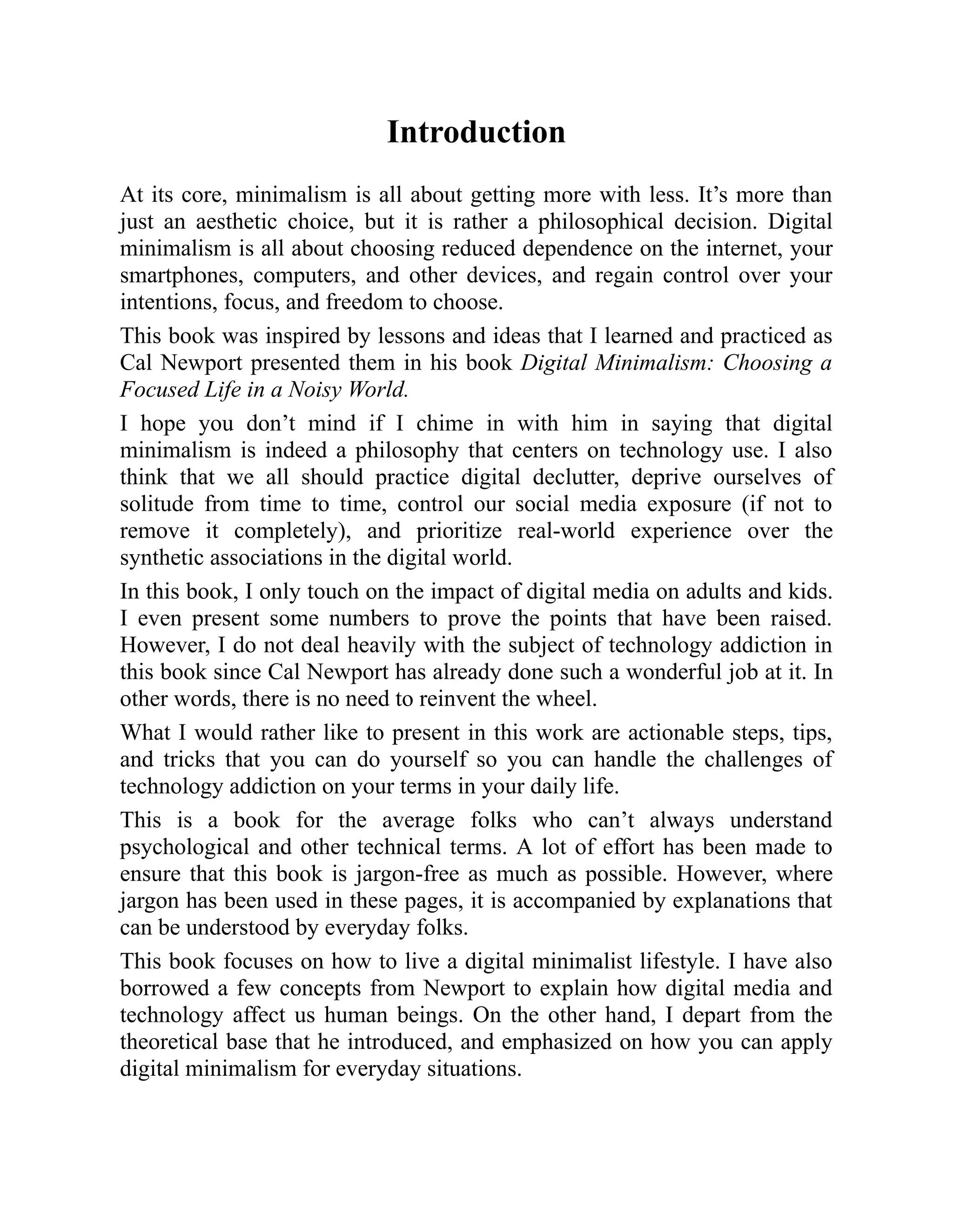 Introduction
At its core, minimalism is all about getting more with less. It’s more than
just an aesthetic choice, but it is rather a philosophical decision. Digital
minimalism is all about choosing reduced dependence on the internet, your
smartphones, computers, and other devices, and regain control over your
intentions, focus, and freedom to choose.
This book was inspired by lessons and ideas that I learned and practiced as
Cal Newport presented them in his book Digital Minimalism: Choosing a
Focused Life in a Noisy World.
I hope you don’t mind if I chime in with him in saying that digital
minimalism is indeed a philosophy that centers on technology use. I also
think that we all should practice digital declutter, deprive ourselves of
solitude from time to time, control our social media exposure (if not to
remove it completely), and prioritize real-world experience over the
synthetic associations in the digital world.
In this book, I only touch on the impact of digital media on adults and kids.
I even present some numbers to prove the points that have been raised.
However, I do not deal heavily with the subject of technology addiction in
this book since Cal Newport has already done such a wonderful job at it. In
other words, there is no need to reinvent the wheel.
What I would rather like to present in this work are actionable steps, tips,
and tricks that you can do yourself so you can handle the challenges of
technology addiction on your terms in your daily life.
This is a book for the average folks who can’t always understand
psychological and other technical terms. A lot of effort has been made to
ensure that this book is jargon-free as much as possible. However, where
jargon has been used in these pages, it is accompanied by explanations that
can be understood by everyday folks.
This book focuses on how to live a digital minimalist lifestyle. I have also
borrowed a few concepts from Newport to explain how digital media and
technology affect us human beings. On the other hand, I depart from the
theoretical base that he introduced, and emphasized on how you can apply
digital minimalism for everyday situations.
 