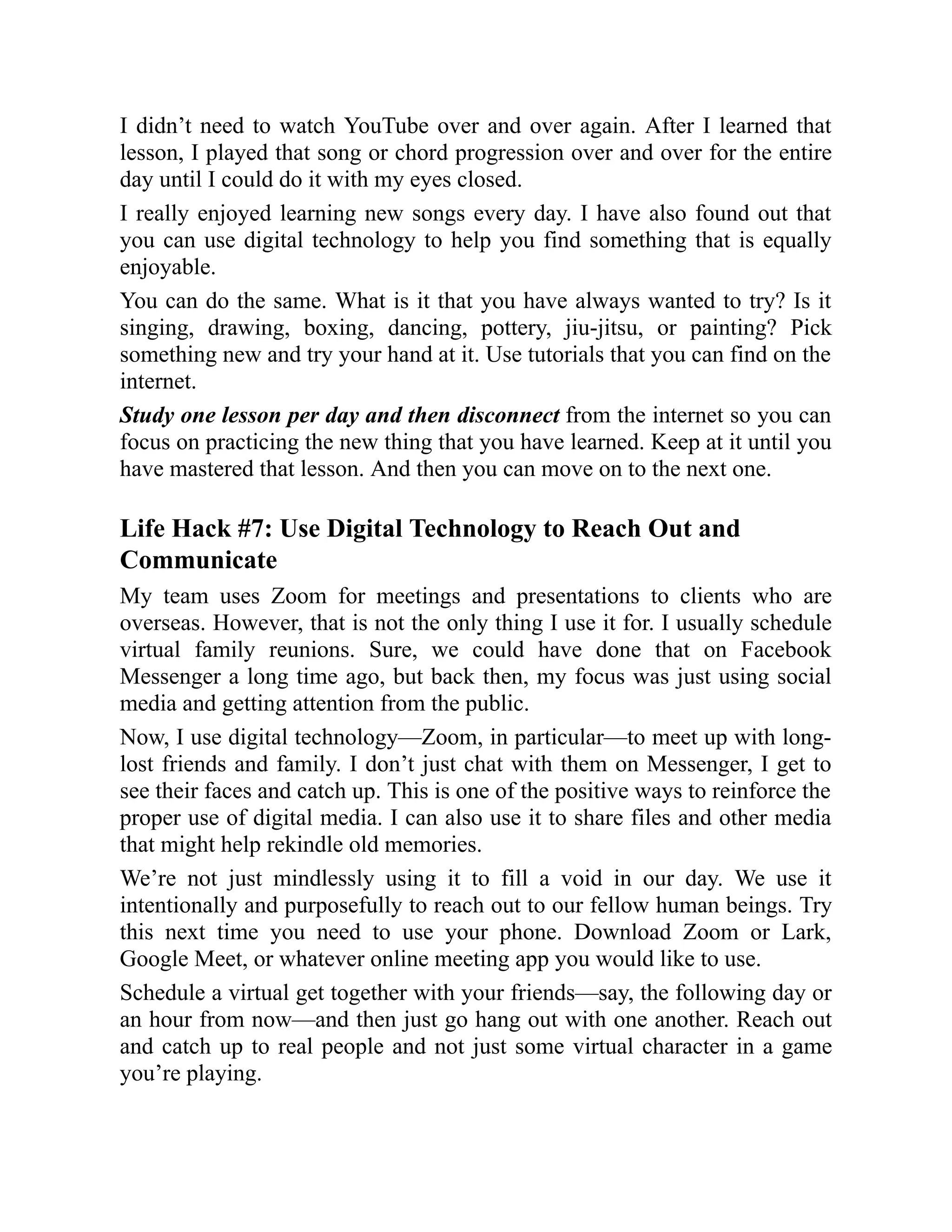 I didn’t need to watch YouTube over and over again. After I learned that
lesson, I played that song or chord progression over and over for the entire
day until I could do it with my eyes closed.
I really enjoyed learning new songs every day. I have also found out that
you can use digital technology to help you find something that is equally
enjoyable.
You can do the same. What is it that you have always wanted to try? Is it
singing, drawing, boxing, dancing, pottery, jiu-jitsu, or painting? Pick
something new and try your hand at it. Use tutorials that you can find on the
internet.
Study one lesson per day and then disconnect from the internet so you can
focus on practicing the new thing that you have learned. Keep at it until you
have mastered that lesson. And then you can move on to the next one.
Life Hack #7: Use Digital Technology to Reach Out and
Communicate
My team uses Zoom for meetings and presentations to clients who are
overseas. However, that is not the only thing I use it for. I usually schedule
virtual family reunions. Sure, we could have done that on Facebook
Messenger a long time ago, but back then, my focus was just using social
media and getting attention from the public.
Now, I use digital technology—Zoom, in particular—to meet up with long-
lost friends and family. I don’t just chat with them on Messenger, I get to
see their faces and catch up. This is one of the positive ways to reinforce the
proper use of digital media. I can also use it to share files and other media
that might help rekindle old memories.
We’re not just mindlessly using it to fill a void in our day. We use it
intentionally and purposefully to reach out to our fellow human beings. Try
this next time you need to use your phone. Download Zoom or Lark,
Google Meet, or whatever online meeting app you would like to use.
Schedule a virtual get together with your friends—say, the following day or
an hour from now—and then just go hang out with one another. Reach out
and catch up to real people and not just some virtual character in a game
you’re playing.
 