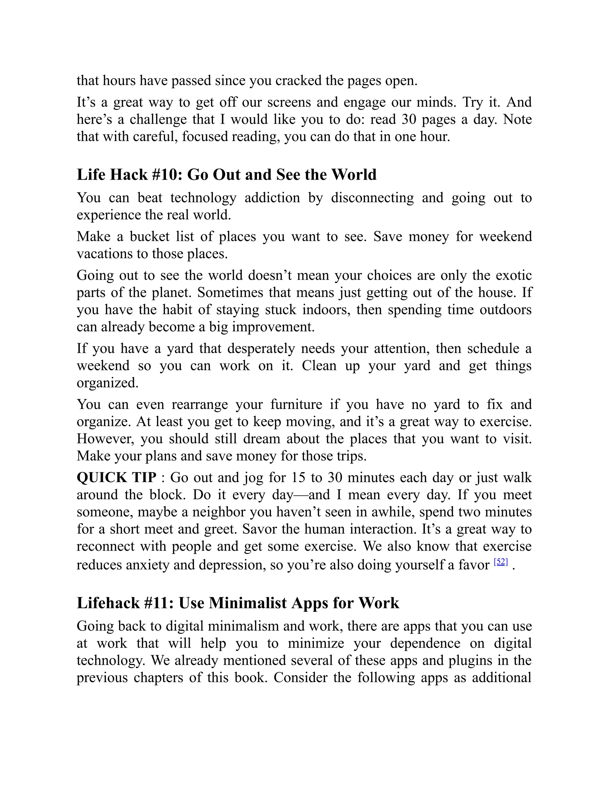 that hours have passed since you cracked the pages open.
It’s a great way to get off our screens and engage our minds. Try it. And
here’s a challenge that I would like you to do: read 30 pages a day. Note
that with careful, focused reading, you can do that in one hour.
Life Hack #10: Go Out and See the World
You can beat technology addiction by disconnecting and going out to
experience the real world.
Make a bucket list of places you want to see. Save money for weekend
vacations to those places.
Going out to see the world doesn’t mean your choices are only the exotic
parts of the planet. Sometimes that means just getting out of the house. If
you have the habit of staying stuck indoors, then spending time outdoors
can already become a big improvement.
If you have a yard that desperately needs your attention, then schedule a
weekend so you can work on it. Clean up your yard and get things
organized.
You can even rearrange your furniture if you have no yard to fix and
organize. At least you get to keep moving, and it’s a great way to exercise.
However, you should still dream about the places that you want to visit.
Make your plans and save money for those trips.
QUICK TIP : Go out and jog for 15 to 30 minutes each day or just walk
around the block. Do it every day—and I mean every day. If you meet
someone, maybe a neighbor you haven’t seen in awhile, spend two minutes
for a short meet and greet. Savor the human interaction. It’s a great way to
reconnect with people and get some exercise. We also know that exercise
reduces anxiety and depression, so you’re also doing yourself a favor [52]
.
Lifehack #11: Use Minimalist Apps for Work
Going back to digital minimalism and work, there are apps that you can use
at work that will help you to minimize your dependence on digital
technology. We already mentioned several of these apps and plugins in the
previous chapters of this book. Consider the following apps as additional
 