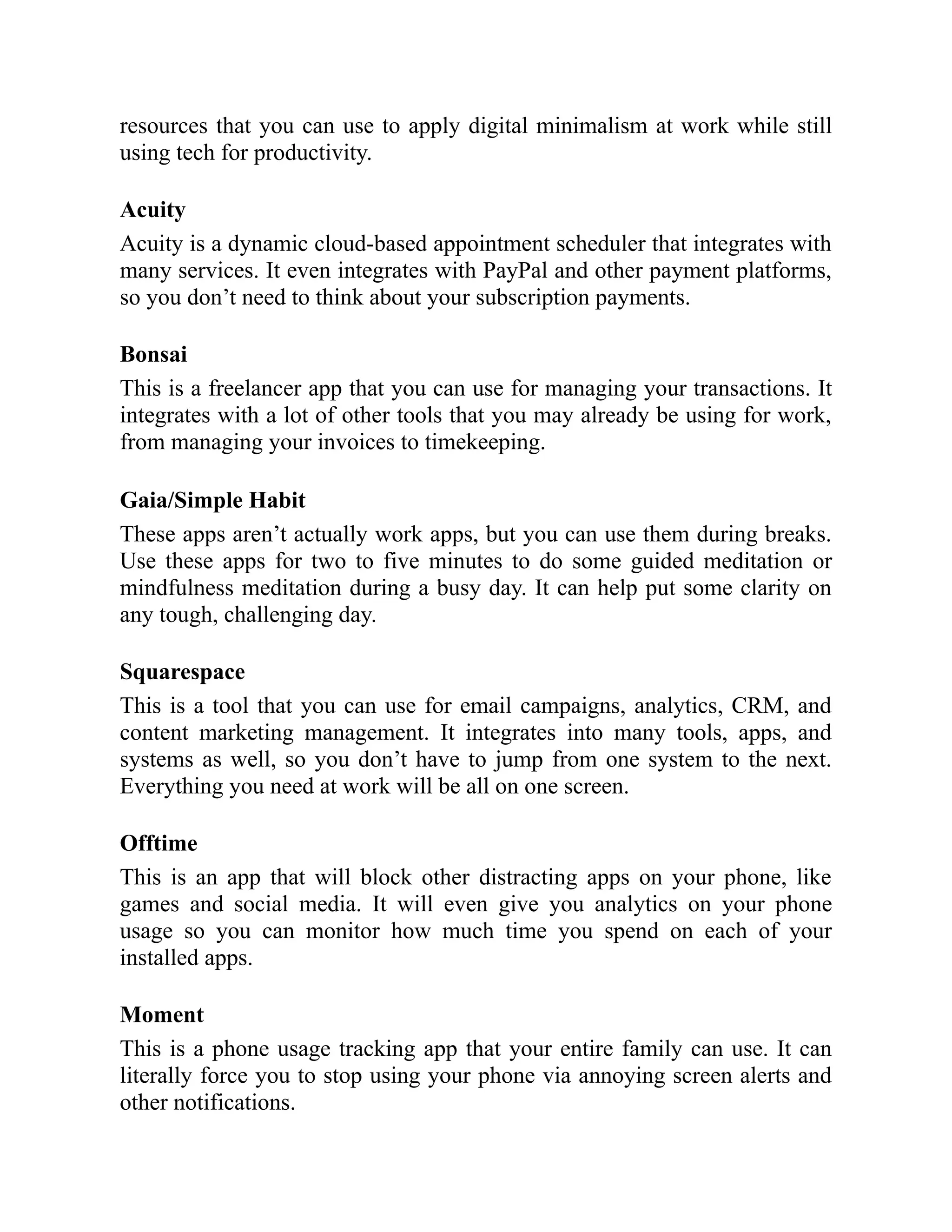 resources that you can use to apply digital minimalism at work while still
using tech for productivity.
Acuity
Acuity is a dynamic cloud-based appointment scheduler that integrates with
many services. It even integrates with PayPal and other payment platforms,
so you don’t need to think about your subscription payments.
Bonsai
This is a freelancer app that you can use for managing your transactions. It
integrates with a lot of other tools that you may already be using for work,
from managing your invoices to timekeeping.
Gaia/Simple Habit
These apps aren’t actually work apps, but you can use them during breaks.
Use these apps for two to five minutes to do some guided meditation or
mindfulness meditation during a busy day. It can help put some clarity on
any tough, challenging day.
Squarespace
This is a tool that you can use for email campaigns, analytics, CRM, and
content marketing management. It integrates into many tools, apps, and
systems as well, so you don’t have to jump from one system to the next.
Everything you need at work will be all on one screen.
Offtime
This is an app that will block other distracting apps on your phone, like
games and social media. It will even give you analytics on your phone
usage so you can monitor how much time you spend on each of your
installed apps.
Moment
This is a phone usage tracking app that your entire family can use. It can
literally force you to stop using your phone via annoying screen alerts and
other notifications.
 