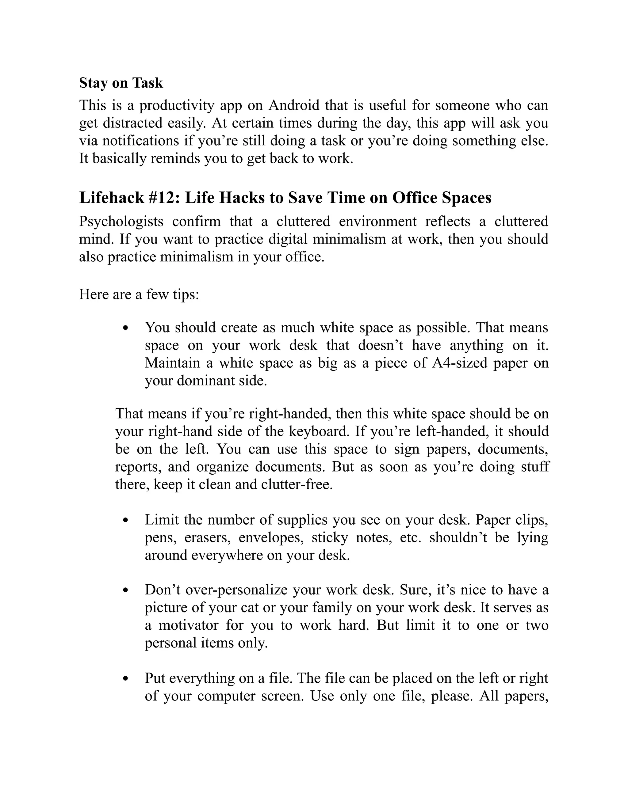 Stay on Task
This is a productivity app on Android that is useful for someone who can
get distracted easily. At certain times during the day, this app will ask you
via notifications if you’re still doing a task or you’re doing something else.
It basically reminds you to get back to work.
Lifehack #12: Life Hacks to Save Time on Office Spaces
Psychologists confirm that a cluttered environment reflects a cluttered
mind. If you want to practice digital minimalism at work, then you should
also practice minimalism in your office.
Here are a few tips:
You should create as much white space as possible. That means
space on your work desk that doesn’t have anything on it.
Maintain a white space as big as a piece of A4-sized paper on
your dominant side.
That means if you’re right-handed, then this white space should be on
your right-hand side of the keyboard. If you’re left-handed, it should
be on the left. You can use this space to sign papers, documents,
reports, and organize documents. But as soon as you’re doing stuff
there, keep it clean and clutter-free.
Limit the number of supplies you see on your desk. Paper clips,
pens, erasers, envelopes, sticky notes, etc. shouldn’t be lying
around everywhere on your desk.
Don’t over-personalize your work desk. Sure, it’s nice to have a
picture of your cat or your family on your work desk. It serves as
a motivator for you to work hard. But limit it to one or two
personal items only.
Put everything on a file. The file can be placed on the left or right
of your computer screen. Use only one file, please. All papers,
 