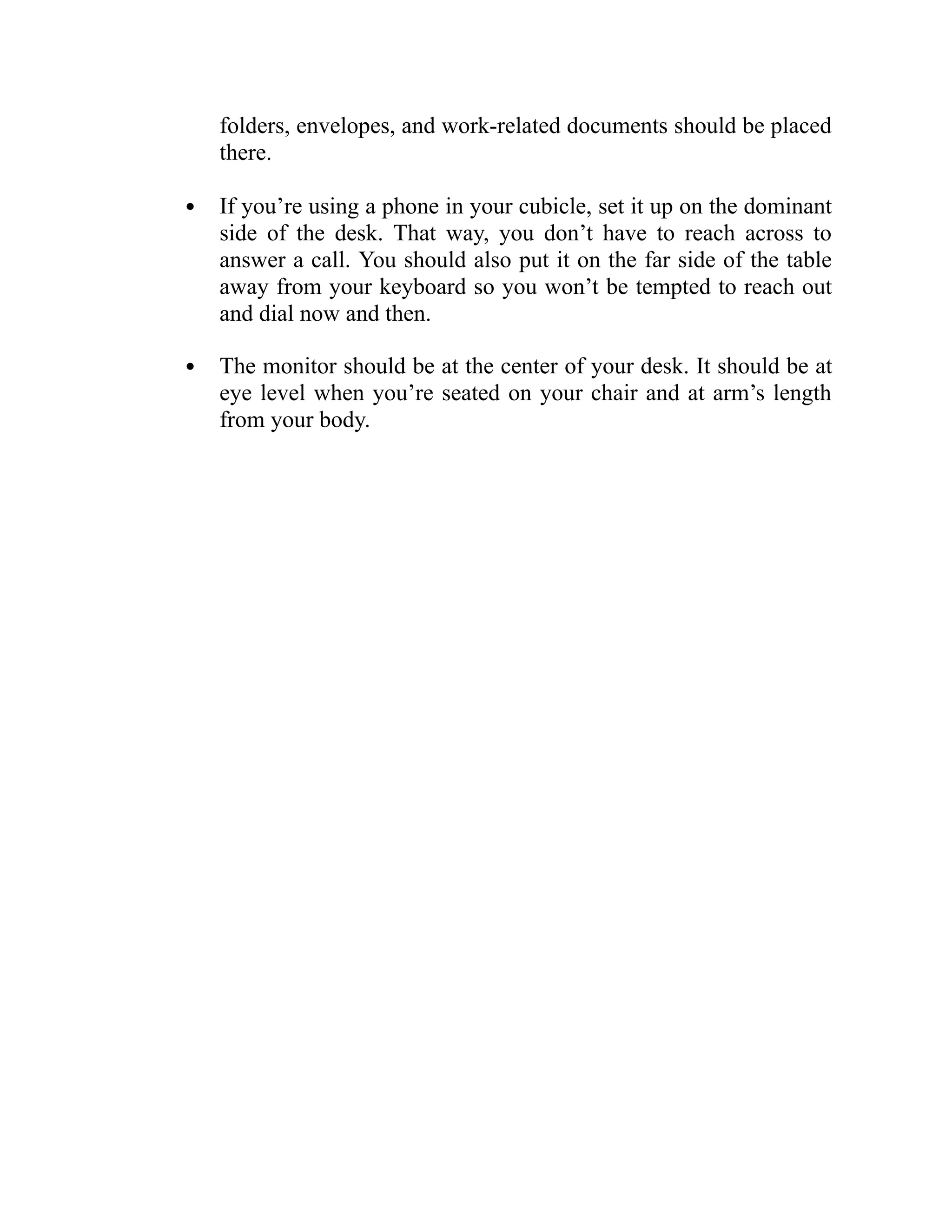 folders, envelopes, and work-related documents should be placed
there.
If you’re using a phone in your cubicle, set it up on the dominant
side of the desk. That way, you don’t have to reach across to
answer a call. You should also put it on the far side of the table
away from your keyboard so you won’t be tempted to reach out
and dial now and then.
The monitor should be at the center of your desk. It should be at
eye level when you’re seated on your chair and at arm’s length
from your body.
 