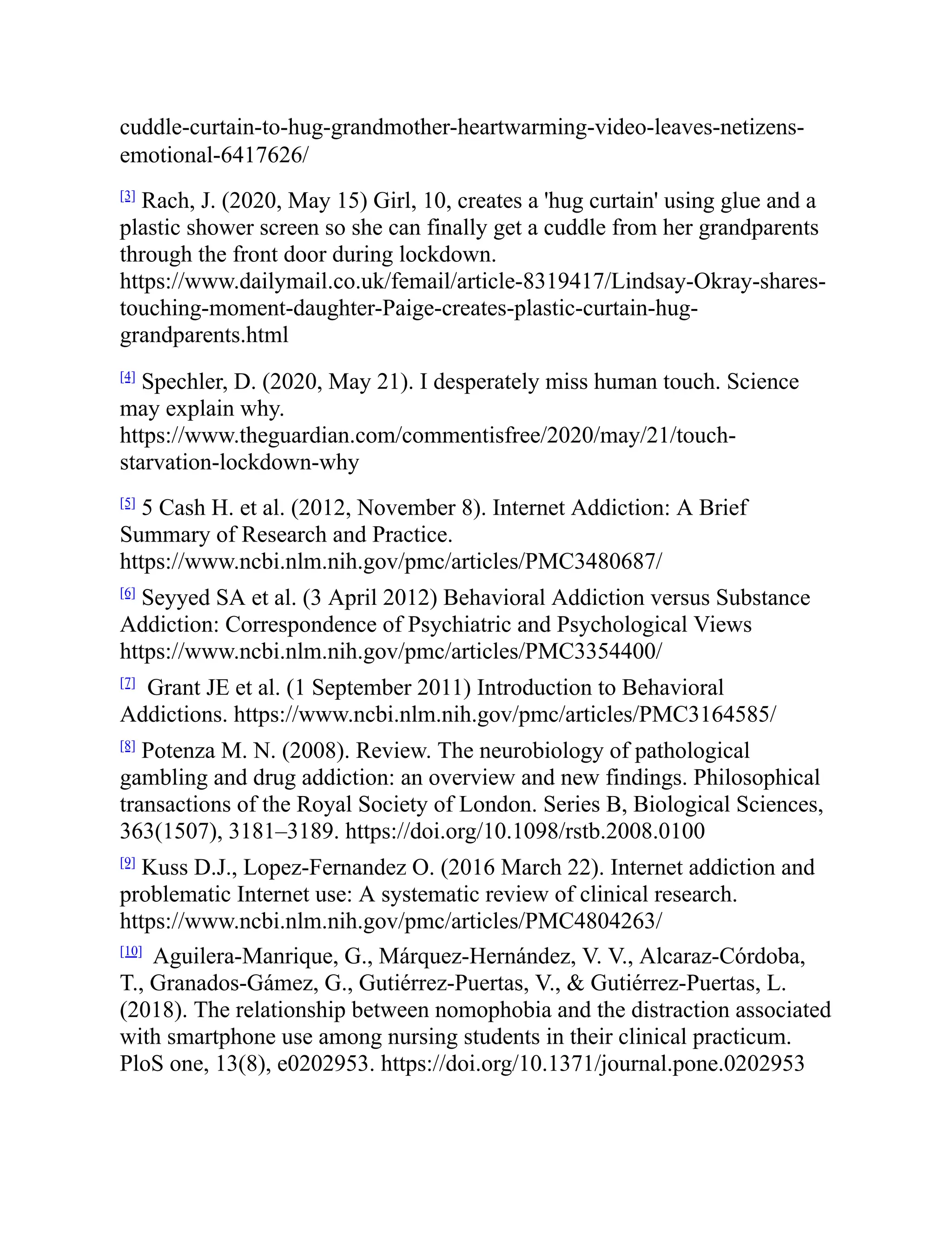 cuddle-curtain-to-hug-grandmother-heartwarming-video-leaves-netizens-
emotional-6417626/
[3]
Rach, J. (2020, May 15) Girl, 10, creates a 'hug curtain' using glue and a
plastic shower screen so she can finally get a cuddle from her grandparents
through the front door during lockdown.
https://www.dailymail.co.uk/femail/article-8319417/Lindsay-Okray-shares-
touching-moment-daughter-Paige-creates-plastic-curtain-hug-
grandparents.html
[4]
Spechler, D. (2020, May 21). I desperately miss human touch. Science
may explain why.
https://www.theguardian.com/commentisfree/2020/may/21/touch-
starvation-lockdown-why
[5]
5 Cash H. et al. (2012, November 8). Internet Addiction: A Brief
Summary of Research and Practice.
https://www.ncbi.nlm.nih.gov/pmc/articles/PMC3480687/
[6]
Seyyed SA et al. (3 April 2012) Behavioral Addiction versus Substance
Addiction: Correspondence of Psychiatric and Psychological Views
https://www.ncbi.nlm.nih.gov/pmc/articles/PMC3354400/
[7]
Grant JE et al. (1 September 2011) Introduction to Behavioral
Addictions. https://www.ncbi.nlm.nih.gov/pmc/articles/PMC3164585/
[8]
Potenza M. N. (2008). Review. The neurobiology of pathological
gambling and drug addiction: an overview and new findings. Philosophical
transactions of the Royal Society of London. Series B, Biological Sciences,
363(1507), 3181–3189. https://doi.org/10.1098/rstb.2008.0100
[9]
Kuss D.J., Lopez-Fernandez O. (2016 March 22). Internet addiction and
problematic Internet use: A systematic review of clinical research.
https://www.ncbi.nlm.nih.gov/pmc/articles/PMC4804263/
[10]
Aguilera-Manrique, G., Márquez-Hernández, V. V., Alcaraz-Córdoba,
T., Granados-Gámez, G., Gutiérrez-Puertas, V., & Gutiérrez-Puertas, L.
(2018). The relationship between nomophobia and the distraction associated
with smartphone use among nursing students in their clinical practicum.
PloS one, 13(8), e0202953. https://doi.org/10.1371/journal.pone.0202953
 