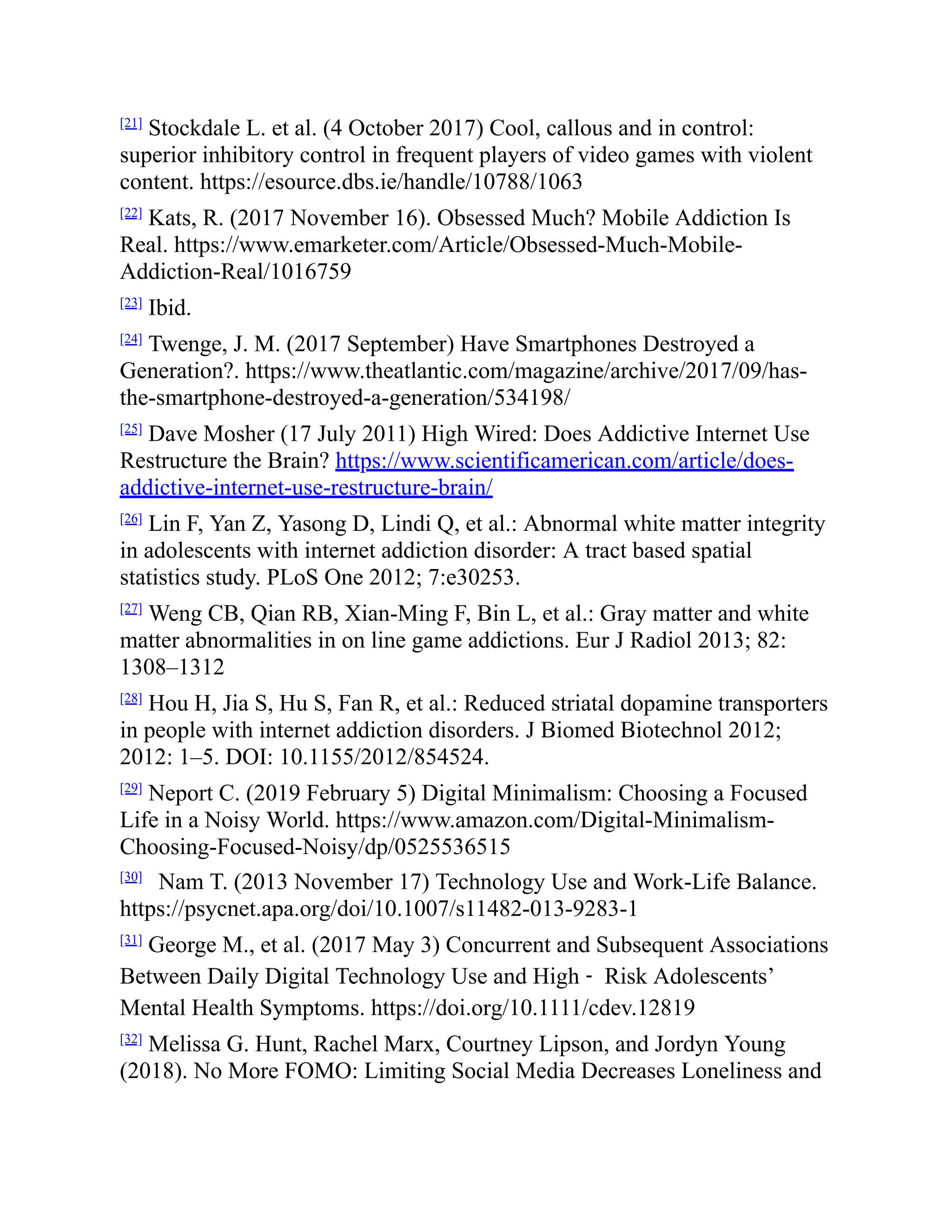 [21]
Stockdale L. et al. (4 October 2017) Cool, callous and in control:
superior inhibitory control in frequent players of video games with violent
content. https://esource.dbs.ie/handle/10788/1063
[22]
Kats, R. (2017 November 16). Obsessed Much? Mobile Addiction Is
Real. https://www.emarketer.com/Article/Obsessed-Much-Mobile-
Addiction-Real/1016759
[23]
Ibid.
[24]
Twenge, J. M. (2017 September) Have Smartphones Destroyed a
Generation?. https://www.theatlantic.com/magazine/archive/2017/09/has-
the-smartphone-destroyed-a-generation/534198/
[25]
Dave Mosher (17 July 2011) High Wired: Does Addictive Internet Use
Restructure the Brain? https://www.scientificamerican.com/article/does-
addictive-internet-use-restructure-brain/
[26]
Lin F, Yan Z, Yasong D, Lindi Q, et al.: Abnormal white matter integrity
in adolescents with internet addiction disorder: A tract based spatial
statistics study. PLoS One 2012; 7:e30253.
[27]
Weng CB, Qian RB, Xian-Ming F, Bin L, et al.: Gray matter and white
matter abnormalities in on line game addictions. Eur J Radiol 2013; 82:
1308–1312
[28]
Hou H, Jia S, Hu S, Fan R, et al.: Reduced striatal dopamine transporters
in people with internet addiction disorders. J Biomed Biotechnol 2012;
2012: 1–5. DOI: 10.1155/2012/854524.
[29]
Neport C. (2019 February 5) Digital Minimalism: Choosing a Focused
Life in a Noisy World. https://www.amazon.com/Digital-Minimalism-
Choosing-Focused-Noisy/dp/0525536515
[30]
Nam T. (2013 November 17) Technology Use and Work-Life Balance.
https://psycnet.apa.org/doi/10.1007/s11482-013-9283-1
[31]
George M., et al. (2017 May 3) Concurrent and Subsequent Associations
Between Daily Digital Technology Use and High ‐ Risk Adolescents’
Mental Health Symptoms. https://doi.org/10.1111/cdev.12819
[32]
Melissa G. Hunt, Rachel Marx, Courtney Lipson, and Jordyn Young
(2018). No More FOMO: Limiting Social Media Decreases Loneliness and
 