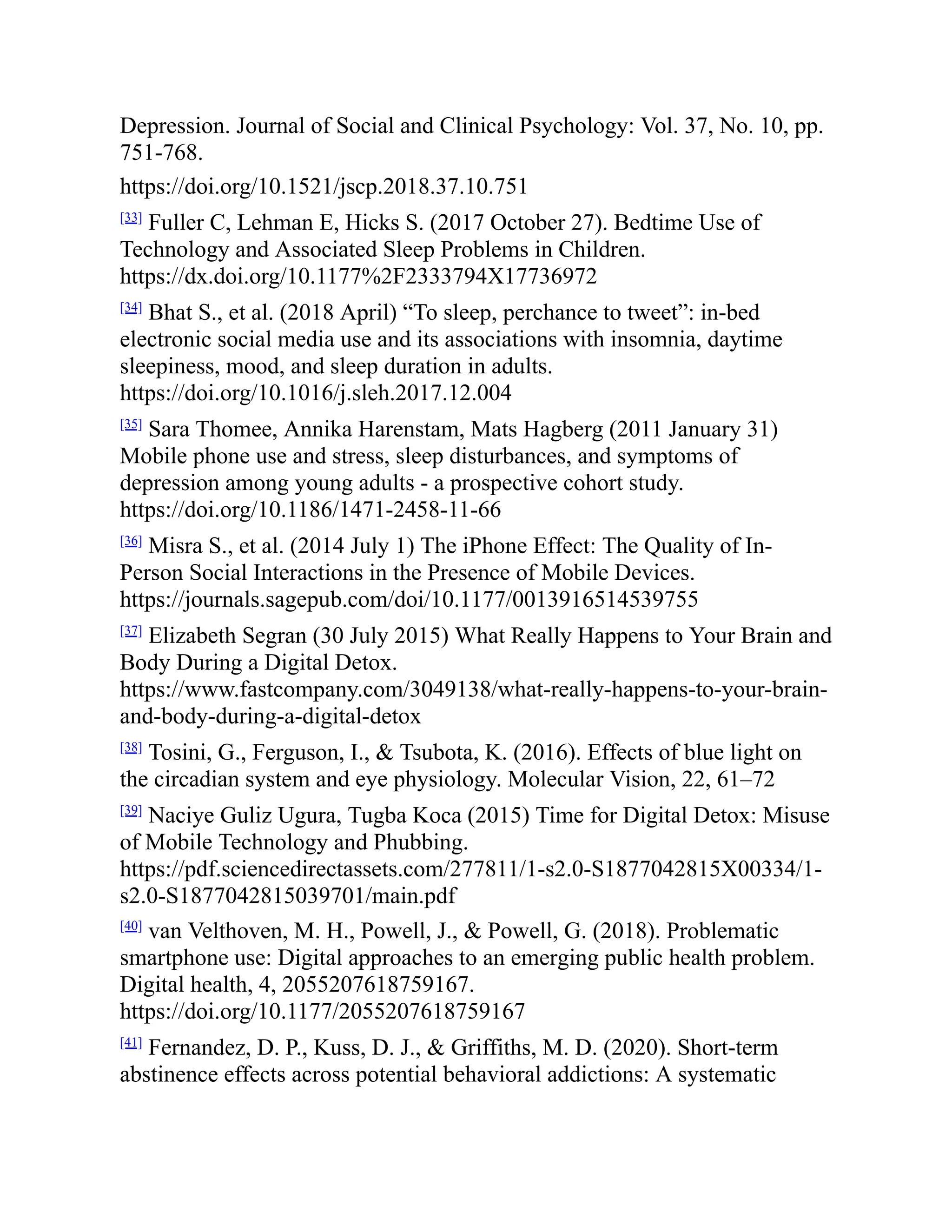 Depression. Journal of Social and Clinical Psychology: Vol. 37, No. 10, pp.
751-768.
https://doi.org/10.1521/jscp.2018.37.10.751
[33]
Fuller C, Lehman E, Hicks S. (2017 October 27). Bedtime Use of
Technology and Associated Sleep Problems in Children.
https://dx.doi.org/10.1177%2F2333794X17736972
[34]
Bhat S., et al. (2018 April) “To sleep, perchance to tweet”: in-bed
electronic social media use and its associations with insomnia, daytime
sleepiness, mood, and sleep duration in adults.
https://doi.org/10.1016/j.sleh.2017.12.004
[35]
Sara Thomee, Annika Harenstam, Mats Hagberg (2011 January 31)
Mobile phone use and stress, sleep disturbances, and symptoms of
depression among young adults - a prospective cohort study.
https://doi.org/10.1186/1471-2458-11-66
[36]
Misra S., et al. (2014 July 1) The iPhone Effect: The Quality of In-
Person Social Interactions in the Presence of Mobile Devices.
https://journals.sagepub.com/doi/10.1177/0013916514539755
[37]
Elizabeth Segran (30 July 2015) What Really Happens to Your Brain and
Body During a Digital Detox.
https://www.fastcompany.com/3049138/what-really-happens-to-your-brain-
and-body-during-a-digital-detox
[38]
Tosini, G., Ferguson, I., & Tsubota, K. (2016). Effects of blue light on
the circadian system and eye physiology. Molecular Vision, 22, 61–72
[39]
Naciye Guliz Ugura, Tugba Koca (2015) Time for Digital Detox: Misuse
of Mobile Technology and Phubbing.
https://pdf.sciencedirectassets.com/277811/1-s2.0-S1877042815X00334/1-
s2.0-S1877042815039701/main.pdf
[40]
van Velthoven, M. H., Powell, J., & Powell, G. (2018). Problematic
smartphone use: Digital approaches to an emerging public health problem.
Digital health, 4, 2055207618759167.
https://doi.org/10.1177/2055207618759167
[41]
Fernandez, D. P., Kuss, D. J., & Griffiths, M. D. (2020). Short-term
abstinence effects across potential behavioral addictions: A systematic
 