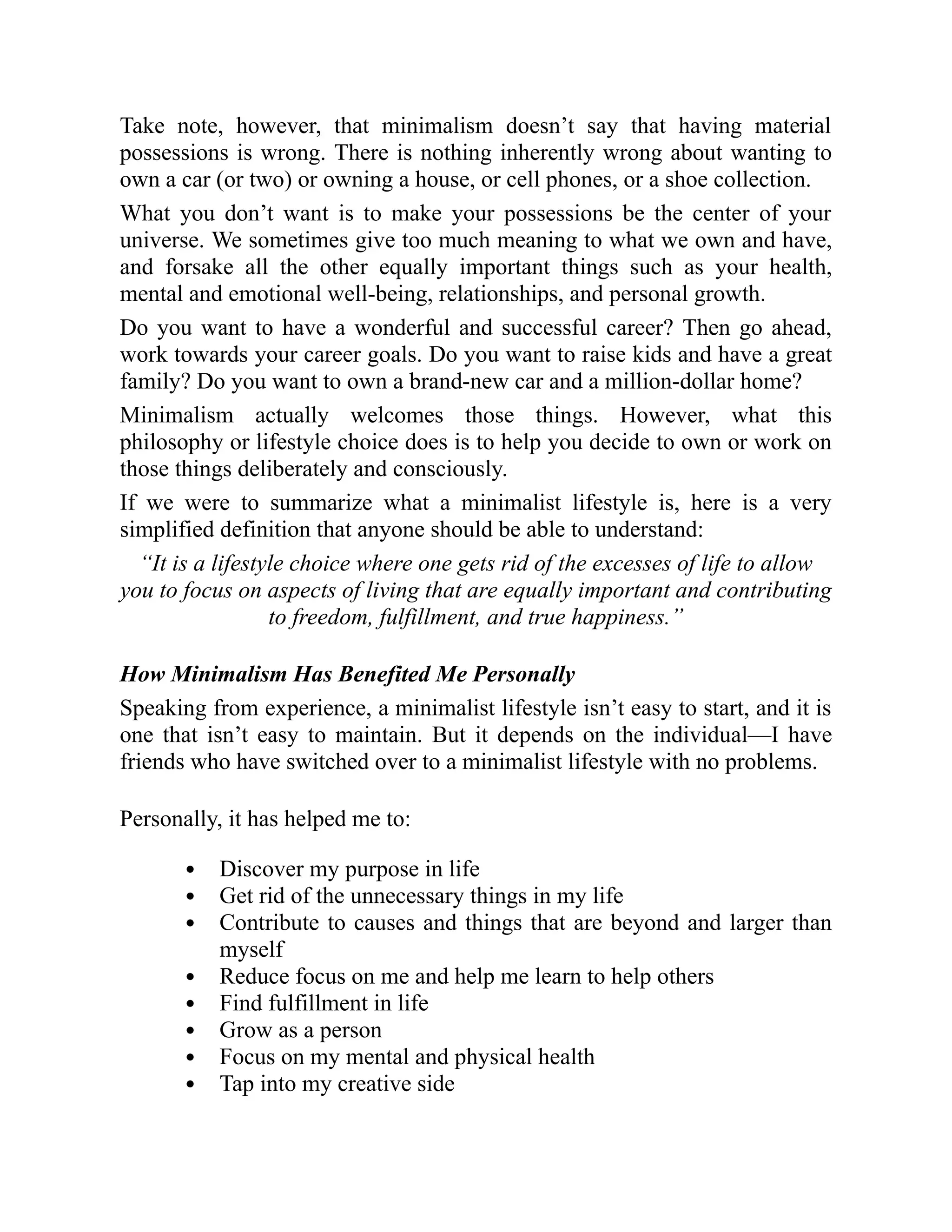 Take note, however, that minimalism doesn’t say that having material
possessions is wrong. There is nothing inherently wrong about wanting to
own a car (or two) or owning a house, or cell phones, or a shoe collection.
What you don’t want is to make your possessions be the center of your
universe. We sometimes give too much meaning to what we own and have,
and forsake all the other equally important things such as your health,
mental and emotional well-being, relationships, and personal growth.
Do you want to have a wonderful and successful career? Then go ahead,
work towards your career goals. Do you want to raise kids and have a great
family? Do you want to own a brand-new car and a million-dollar home?
Minimalism actually welcomes those things. However, what this
philosophy or lifestyle choice does is to help you decide to own or work on
those things deliberately and consciously.
If we were to summarize what a minimalist lifestyle is, here is a very
simplified definition that anyone should be able to understand:
“It is a lifestyle choice where one gets rid of the excesses of life to allow
you to focus on aspects of living that are equally important and contributing
to freedom, fulfillment, and true happiness.”
How Minimalism Has Benefited Me Personally
Speaking from experience, a minimalist lifestyle isn’t easy to start, and it is
one that isn’t easy to maintain. But it depends on the individual—I have
friends who have switched over to a minimalist lifestyle with no problems.
Personally, it has helped me to:
Discover my purpose in life
Get rid of the unnecessary things in my life
Contribute to causes and things that are beyond and larger than
myself
Reduce focus on me and help me learn to help others
Find fulfillment in life
Grow as a person
Focus on my mental and physical health
Tap into my creative side
 