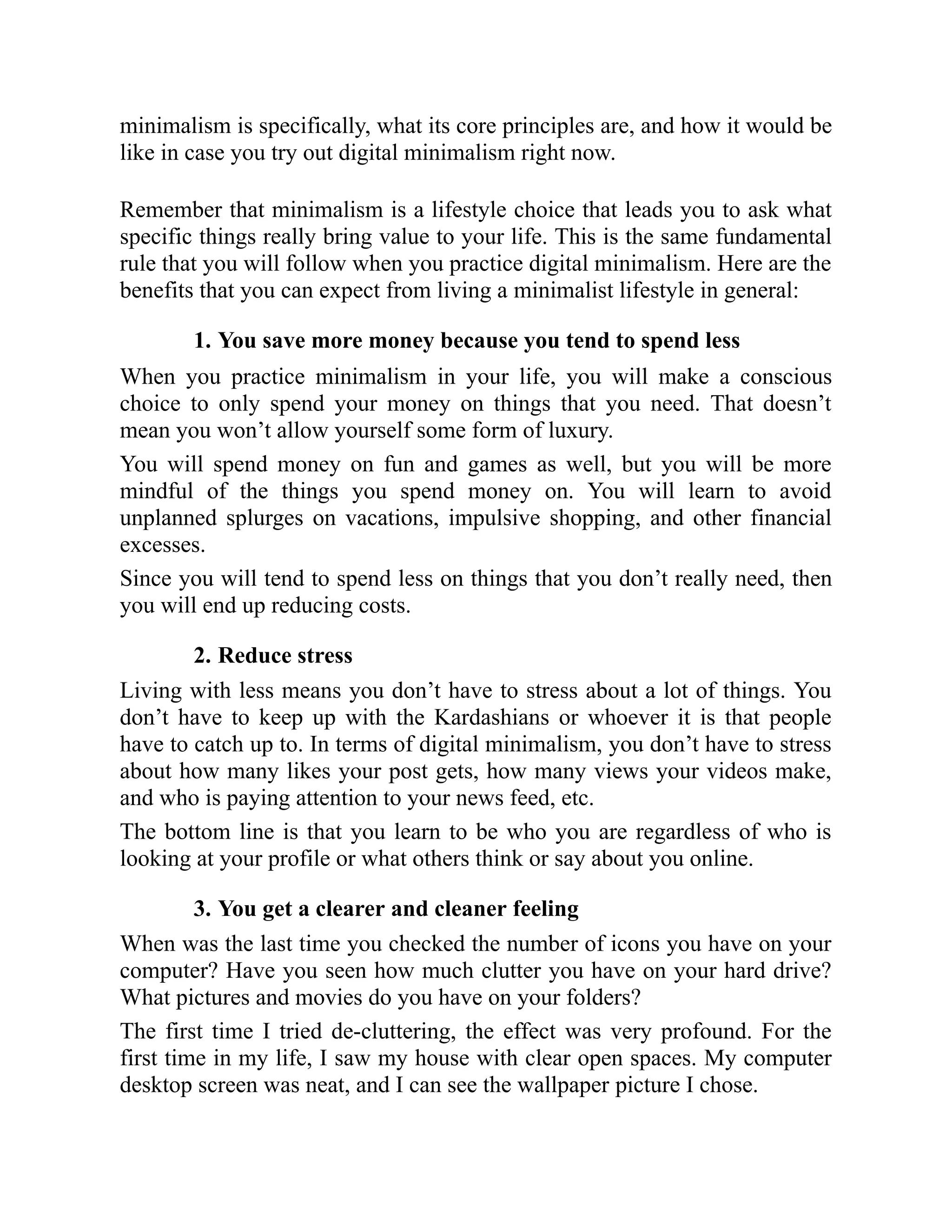 minimalism is specifically, what its core principles are, and how it would be
like in case you try out digital minimalism right now.
Remember that minimalism is a lifestyle choice that leads you to ask what
specific things really bring value to your life. This is the same fundamental
rule that you will follow when you practice digital minimalism. Here are the
benefits that you can expect from living a minimalist lifestyle in general:
1. You save more money because you tend to spend less
When you practice minimalism in your life, you will make a conscious
choice to only spend your money on things that you need. That doesn’t
mean you won’t allow yourself some form of luxury.
You will spend money on fun and games as well, but you will be more
mindful of the things you spend money on. You will learn to avoid
unplanned splurges on vacations, impulsive shopping, and other financial
excesses.
Since you will tend to spend less on things that you don’t really need, then
you will end up reducing costs.
2. Reduce stress
Living with less means you don’t have to stress about a lot of things. You
don’t have to keep up with the Kardashians or whoever it is that people
have to catch up to. In terms of digital minimalism, you don’t have to stress
about how many likes your post gets, how many views your videos make,
and who is paying attention to your news feed, etc.
The bottom line is that you learn to be who you are regardless of who is
looking at your profile or what others think or say about you online.
3. You get a clearer and cleaner feeling
When was the last time you checked the number of icons you have on your
computer? Have you seen how much clutter you have on your hard drive?
What pictures and movies do you have on your folders?
The first time I tried de-cluttering, the effect was very profound. For the
first time in my life, I saw my house with clear open spaces. My computer
desktop screen was neat, and I can see the wallpaper picture I chose.
 