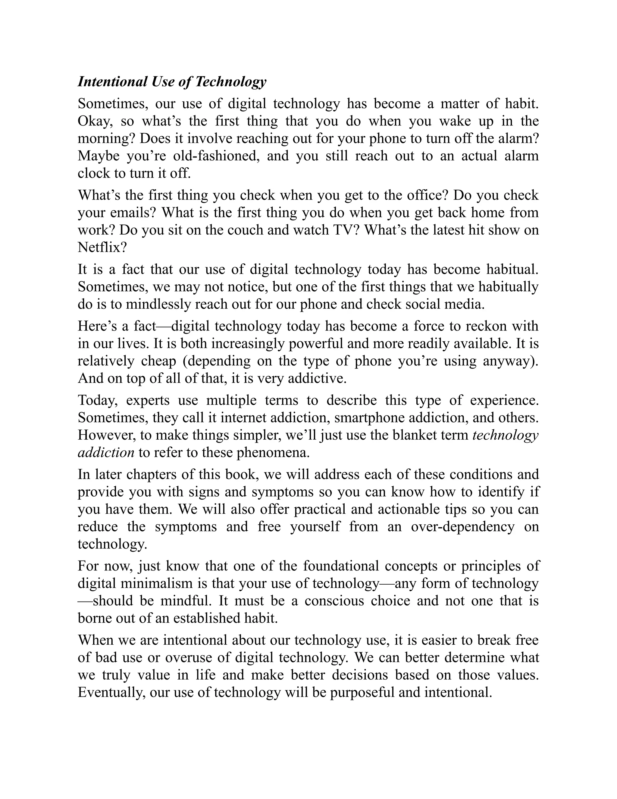 Intentional Use of Technology
Sometimes, our use of digital technology has become a matter of habit.
Okay, so what’s the first thing that you do when you wake up in the
morning? Does it involve reaching out for your phone to turn off the alarm?
Maybe you’re old-fashioned, and you still reach out to an actual alarm
clock to turn it off.
What’s the first thing you check when you get to the office? Do you check
your emails? What is the first thing you do when you get back home from
work? Do you sit on the couch and watch TV? What’s the latest hit show on
Netflix?
It is a fact that our use of digital technology today has become habitual.
Sometimes, we may not notice, but one of the first things that we habitually
do is to mindlessly reach out for our phone and check social media.
Here’s a fact—digital technology today has become a force to reckon with
in our lives. It is both increasingly powerful and more readily available. It is
relatively cheap (depending on the type of phone you’re using anyway).
And on top of all of that, it is very addictive.
Today, experts use multiple terms to describe this type of experience.
Sometimes, they call it internet addiction, smartphone addiction, and others.
However, to make things simpler, we’ll just use the blanket term technology
addiction to refer to these phenomena.
In later chapters of this book, we will address each of these conditions and
provide you with signs and symptoms so you can know how to identify if
you have them. We will also offer practical and actionable tips so you can
reduce the symptoms and free yourself from an over-dependency on
technology.
For now, just know that one of the foundational concepts or principles of
digital minimalism is that your use of technology—any form of technology
—should be mindful. It must be a conscious choice and not one that is
borne out of an established habit.
When we are intentional about our technology use, it is easier to break free
of bad use or overuse of digital technology. We can better determine what
we truly value in life and make better decisions based on those values.
Eventually, our use of technology will be purposeful and intentional.
 