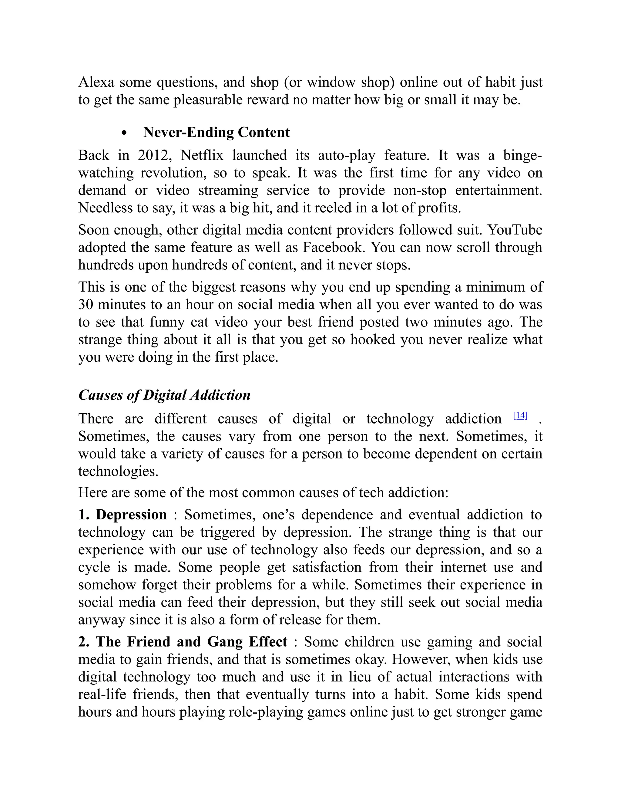 Alexa some questions, and shop (or window shop) online out of habit just
to get the same pleasurable reward no matter how big or small it may be.
Never-Ending Content
Back in 2012, Netflix launched its auto-play feature. It was a binge-
watching revolution, so to speak. It was the first time for any video on
demand or video streaming service to provide non-stop entertainment.
Needless to say, it was a big hit, and it reeled in a lot of profits.
Soon enough, other digital media content providers followed suit. YouTube
adopted the same feature as well as Facebook. You can now scroll through
hundreds upon hundreds of content, and it never stops.
This is one of the biggest reasons why you end up spending a minimum of
30 minutes to an hour on social media when all you ever wanted to do was
to see that funny cat video your best friend posted two minutes ago. The
strange thing about it all is that you get so hooked you never realize what
you were doing in the first place.
Causes of Digital Addiction
There are different causes of digital or technology addiction [14]
.
Sometimes, the causes vary from one person to the next. Sometimes, it
would take a variety of causes for a person to become dependent on certain
technologies.
Here are some of the most common causes of tech addiction:
1. Depression : Sometimes, one’s dependence and eventual addiction to
technology can be triggered by depression. The strange thing is that our
experience with our use of technology also feeds our depression, and so a
cycle is made. Some people get satisfaction from their internet use and
somehow forget their problems for a while. Sometimes their experience in
social media can feed their depression, but they still seek out social media
anyway since it is also a form of release for them.
2. The Friend and Gang Effect : Some children use gaming and social
media to gain friends, and that is sometimes okay. However, when kids use
digital technology too much and use it in lieu of actual interactions with
real-life friends, then that eventually turns into a habit. Some kids spend
hours and hours playing role-playing games online just to get stronger game
 