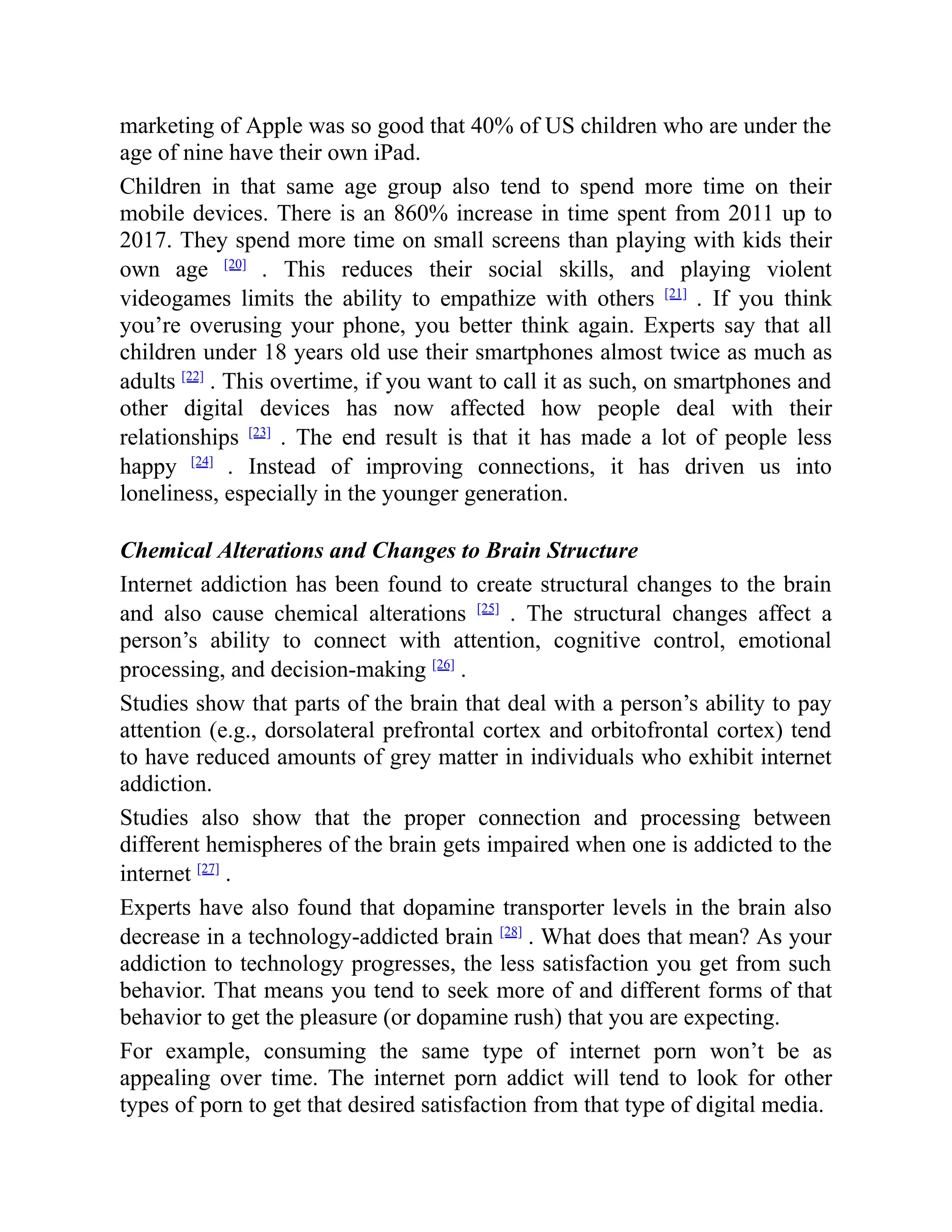 marketing of Apple was so good that 40% of US children who are under the
age of nine have their own iPad.
Children in that same age group also tend to spend more time on their
mobile devices. There is an 860% increase in time spent from 2011 up to
2017. They spend more time on small screens than playing with kids their
own age [20]
. This reduces their social skills, and playing violent
videogames limits the ability to empathize with others [21]
. If you think
you’re overusing your phone, you better think again. Experts say that all
children under 18 years old use their smartphones almost twice as much as
adults [22]
. This overtime, if you want to call it as such, on smartphones and
other digital devices has now affected how people deal with their
relationships [23]
. The end result is that it has made a lot of people less
happy [24]
. Instead of improving connections, it has driven us into
loneliness, especially in the younger generation.
Chemical Alterations and Changes to Brain Structure
Internet addiction has been found to create structural changes to the brain
and also cause chemical alterations [25]
. The structural changes affect a
person’s ability to connect with attention, cognitive control, emotional
processing, and decision-making [26]
.
Studies show that parts of the brain that deal with a person’s ability to pay
attention (e.g., dorsolateral prefrontal cortex and orbitofrontal cortex) tend
to have reduced amounts of grey matter in individuals who exhibit internet
addiction.
Studies also show that the proper connection and processing between
different hemispheres of the brain gets impaired when one is addicted to the
internet [27]
.
Experts have also found that dopamine transporter levels in the brain also
decrease in a technology-addicted brain [28]
. What does that mean? As your
addiction to technology progresses, the less satisfaction you get from such
behavior. That means you tend to seek more of and different forms of that
behavior to get the pleasure (or dopamine rush) that you are expecting.
For example, consuming the same type of internet porn won’t be as
appealing over time. The internet porn addict will tend to look for other
types of porn to get that desired satisfaction from that type of digital media.
 