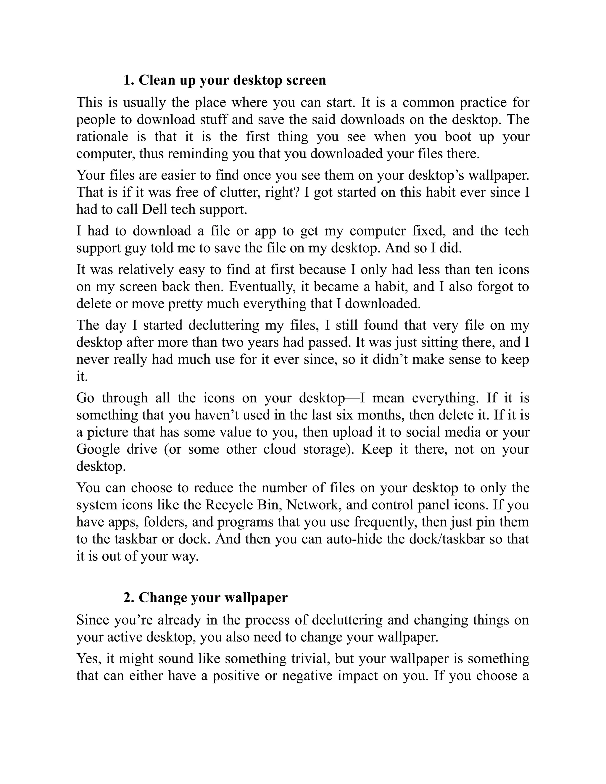 1. Clean up your desktop screen
This is usually the place where you can start. It is a common practice for
people to download stuff and save the said downloads on the desktop. The
rationale is that it is the first thing you see when you boot up your
computer, thus reminding you that you downloaded your files there.
Your files are easier to find once you see them on your desktop’s wallpaper.
That is if it was free of clutter, right? I got started on this habit ever since I
had to call Dell tech support.
I had to download a file or app to get my computer fixed, and the tech
support guy told me to save the file on my desktop. And so I did.
It was relatively easy to find at first because I only had less than ten icons
on my screen back then. Eventually, it became a habit, and I also forgot to
delete or move pretty much everything that I downloaded.
The day I started decluttering my files, I still found that very file on my
desktop after more than two years had passed. It was just sitting there, and I
never really had much use for it ever since, so it didn’t make sense to keep
it.
Go through all the icons on your desktop—I mean everything. If it is
something that you haven’t used in the last six months, then delete it. If it is
a picture that has some value to you, then upload it to social media or your
Google drive (or some other cloud storage). Keep it there, not on your
desktop.
You can choose to reduce the number of files on your desktop to only the
system icons like the Recycle Bin, Network, and control panel icons. If you
have apps, folders, and programs that you use frequently, then just pin them
to the taskbar or dock. And then you can auto-hide the dock/taskbar so that
it is out of your way.
2. Change your wallpaper
Since you’re already in the process of decluttering and changing things on
your active desktop, you also need to change your wallpaper.
Yes, it might sound like something trivial, but your wallpaper is something
that can either have a positive or negative impact on you. If you choose a
 