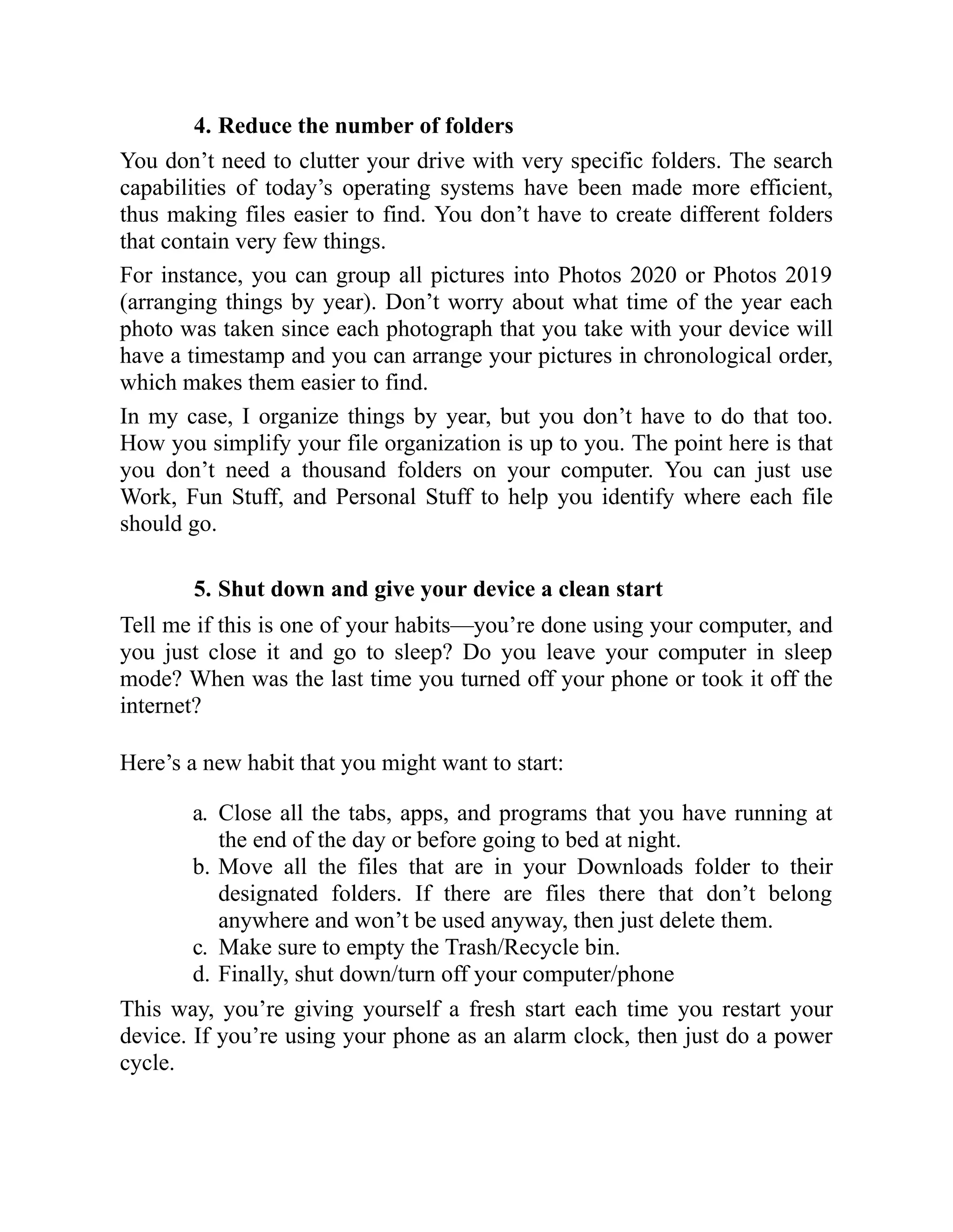 4. Reduce the number of folders
You don’t need to clutter your drive with very specific folders. The search
capabilities of today’s operating systems have been made more efficient,
thus making files easier to find. You don’t have to create different folders
that contain very few things.
For instance, you can group all pictures into Photos 2020 or Photos 2019
(arranging things by year). Don’t worry about what time of the year each
photo was taken since each photograph that you take with your device will
have a timestamp and you can arrange your pictures in chronological order,
which makes them easier to find.
In my case, I organize things by year, but you don’t have to do that too.
How you simplify your file organization is up to you. The point here is that
you don’t need a thousand folders on your computer. You can just use
Work, Fun Stuff, and Personal Stuff to help you identify where each file
should go.
5. Shut down and give your device a clean start
Tell me if this is one of your habits—you’re done using your computer, and
you just close it and go to sleep? Do you leave your computer in sleep
mode? When was the last time you turned off your phone or took it off the
internet?
Here’s a new habit that you might want to start:
a. Close all the tabs, apps, and programs that you have running at
the end of the day or before going to bed at night.
b. Move all the files that are in your Downloads folder to their
designated folders. If there are files there that don’t belong
anywhere and won’t be used anyway, then just delete them.
c. Make sure to empty the Trash/Recycle bin.
d. Finally, shut down/turn off your computer/phone
This way, you’re giving yourself a fresh start each time you restart your
device. If you’re using your phone as an alarm clock, then just do a power
cycle.
 
