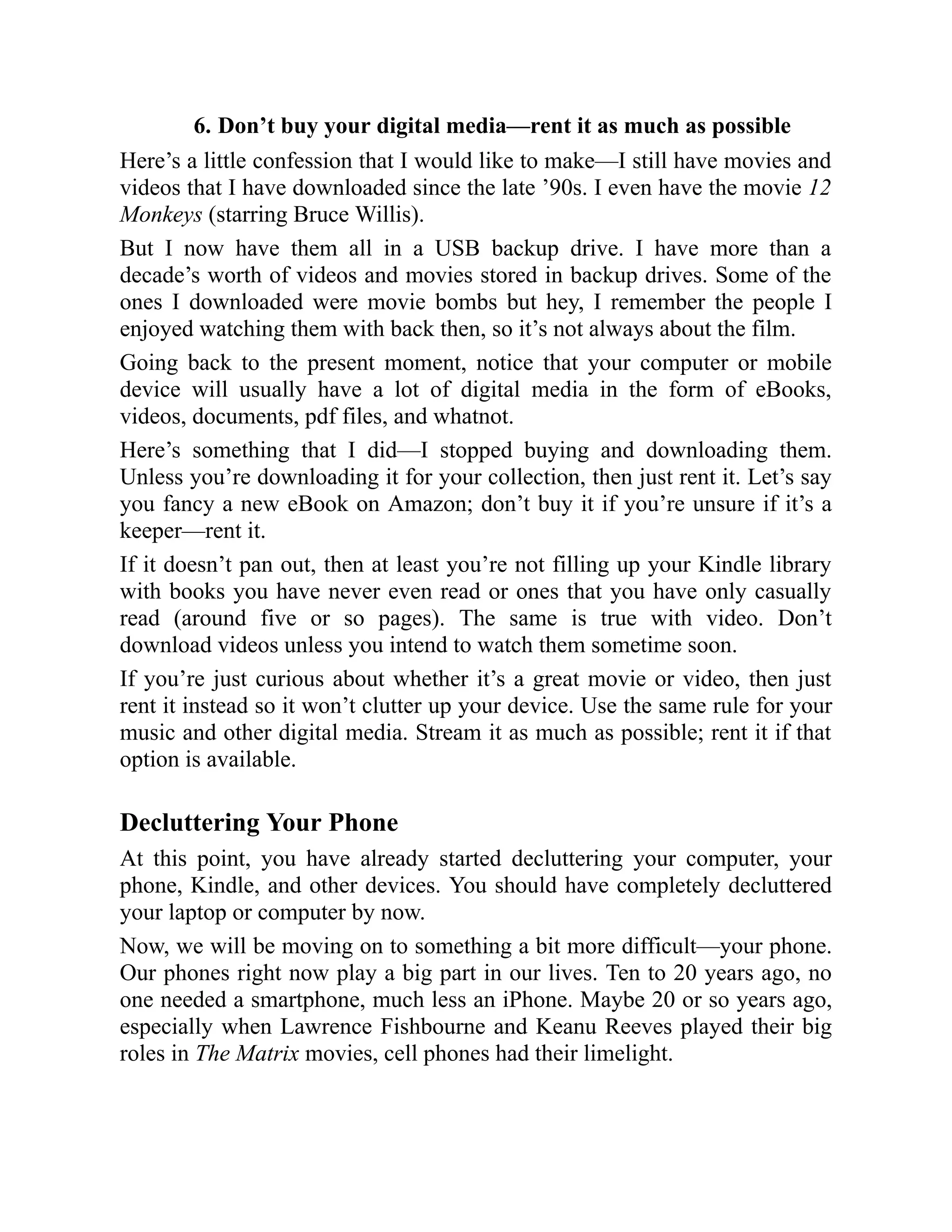6. Don’t buy your digital media—rent it as much as possible
Here’s a little confession that I would like to make—I still have movies and
videos that I have downloaded since the late ’90s. I even have the movie 12
Monkeys (starring Bruce Willis).
But I now have them all in a USB backup drive. I have more than a
decade’s worth of videos and movies stored in backup drives. Some of the
ones I downloaded were movie bombs but hey, I remember the people I
enjoyed watching them with back then, so it’s not always about the film.
Going back to the present moment, notice that your computer or mobile
device will usually have a lot of digital media in the form of eBooks,
videos, documents, pdf files, and whatnot.
Here’s something that I did—I stopped buying and downloading them.
Unless you’re downloading it for your collection, then just rent it. Let’s say
you fancy a new eBook on Amazon; don’t buy it if you’re unsure if it’s a
keeper—rent it.
If it doesn’t pan out, then at least you’re not filling up your Kindle library
with books you have never even read or ones that you have only casually
read (around five or so pages). The same is true with video. Don’t
download videos unless you intend to watch them sometime soon.
If you’re just curious about whether it’s a great movie or video, then just
rent it instead so it won’t clutter up your device. Use the same rule for your
music and other digital media. Stream it as much as possible; rent it if that
option is available.
Decluttering Your Phone
At this point, you have already started decluttering your computer, your
phone, Kindle, and other devices. You should have completely decluttered
your laptop or computer by now.
Now, we will be moving on to something a bit more difficult—your phone.
Our phones right now play a big part in our lives. Ten to 20 years ago, no
one needed a smartphone, much less an iPhone. Maybe 20 or so years ago,
especially when Lawrence Fishbourne and Keanu Reeves played their big
roles in The Matrix movies, cell phones had their limelight.
 