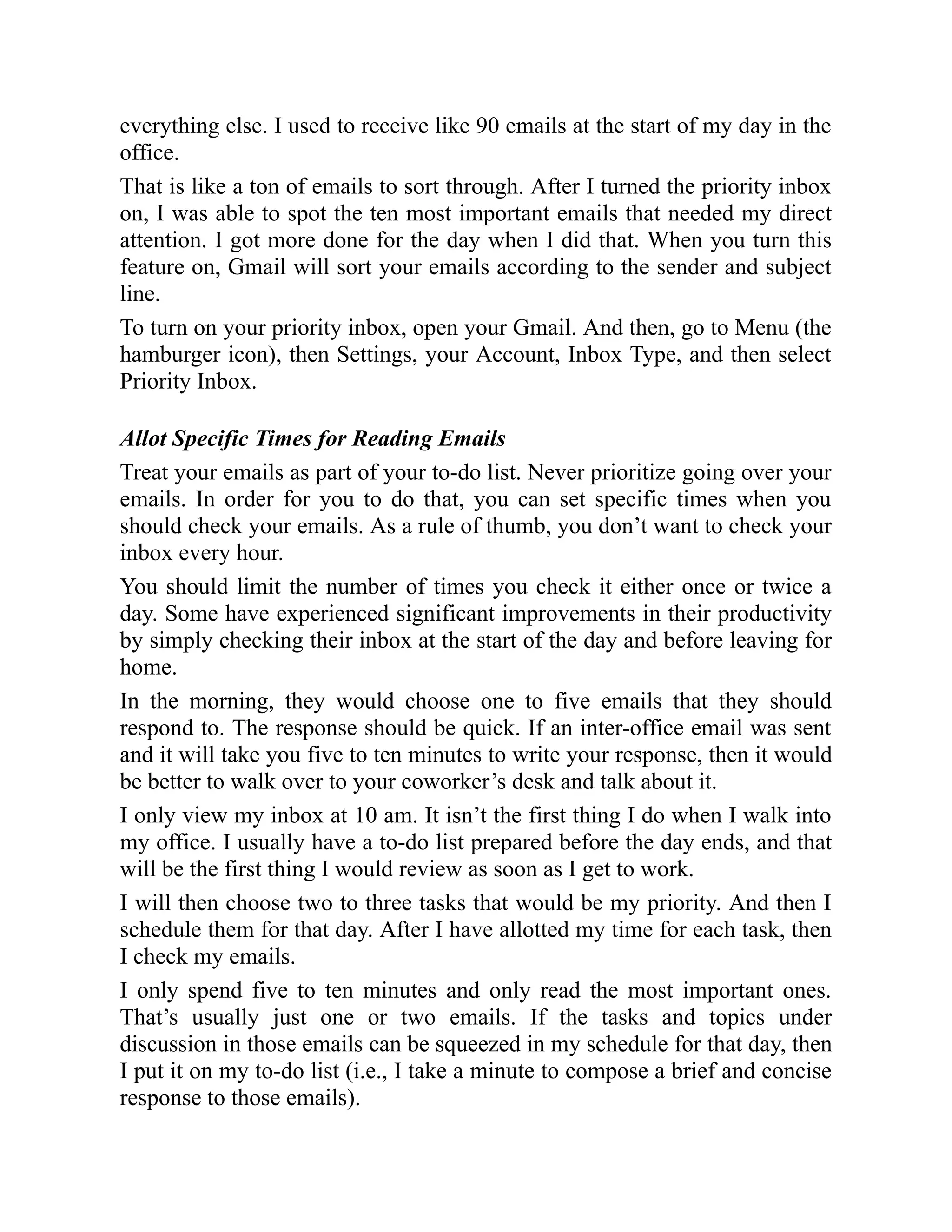 everything else. I used to receive like 90 emails at the start of my day in the
office.
That is like a ton of emails to sort through. After I turned the priority inbox
on, I was able to spot the ten most important emails that needed my direct
attention. I got more done for the day when I did that. When you turn this
feature on, Gmail will sort your emails according to the sender and subject
line.
To turn on your priority inbox, open your Gmail. And then, go to Menu (the
hamburger icon), then Settings, your Account, Inbox Type, and then select
Priority Inbox.
Allot Specific Times for Reading Emails
Treat your emails as part of your to-do list. Never prioritize going over your
emails. In order for you to do that, you can set specific times when you
should check your emails. As a rule of thumb, you don’t want to check your
inbox every hour.
You should limit the number of times you check it either once or twice a
day. Some have experienced significant improvements in their productivity
by simply checking their inbox at the start of the day and before leaving for
home.
In the morning, they would choose one to five emails that they should
respond to. The response should be quick. If an inter-office email was sent
and it will take you five to ten minutes to write your response, then it would
be better to walk over to your coworker’s desk and talk about it.
I only view my inbox at 10 am. It isn’t the first thing I do when I walk into
my office. I usually have a to-do list prepared before the day ends, and that
will be the first thing I would review as soon as I get to work.
I will then choose two to three tasks that would be my priority. And then I
schedule them for that day. After I have allotted my time for each task, then
I check my emails.
I only spend five to ten minutes and only read the most important ones.
That’s usually just one or two emails. If the tasks and topics under
discussion in those emails can be squeezed in my schedule for that day, then
I put it on my to-do list (i.e., I take a minute to compose a brief and concise
response to those emails).
 