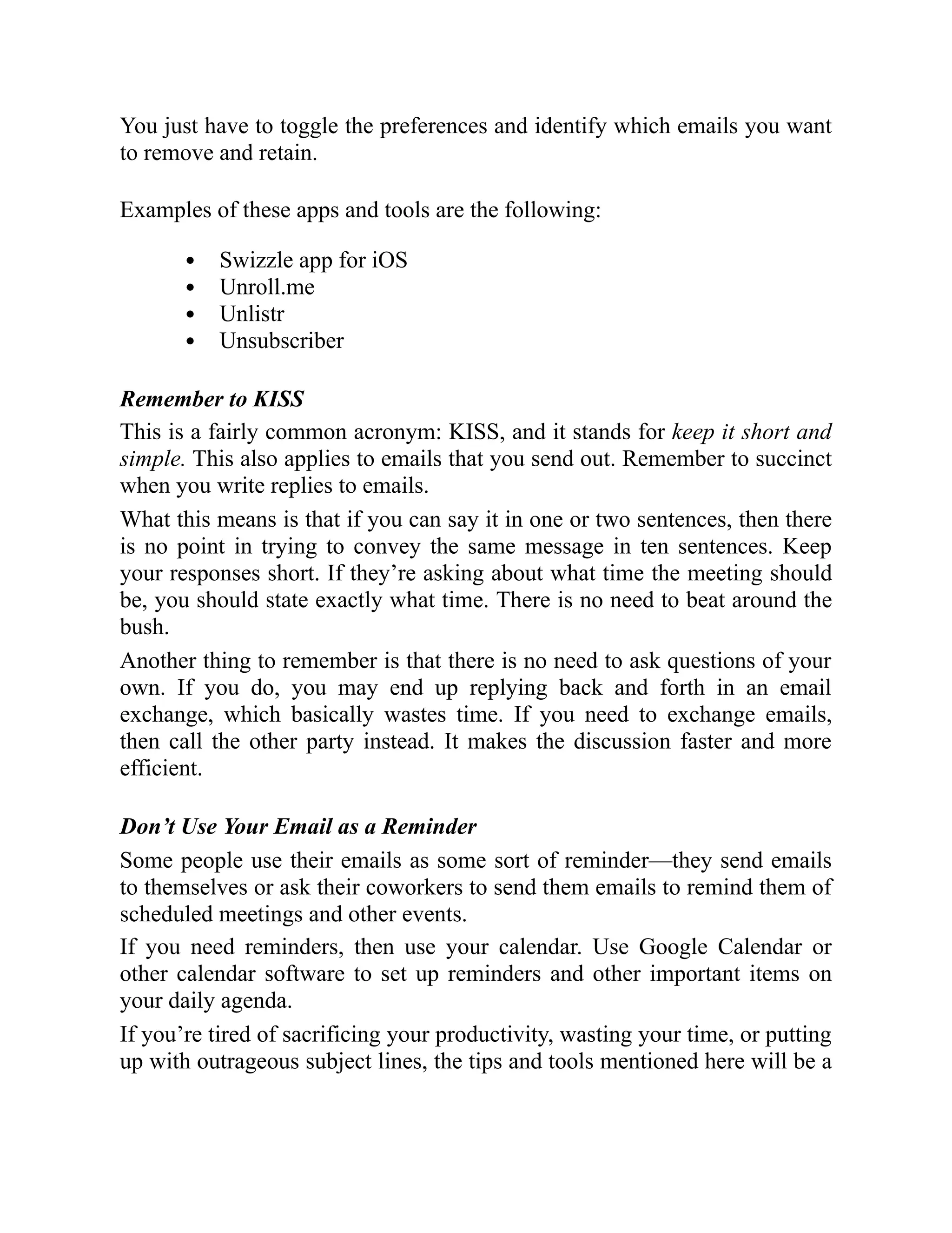 You just have to toggle the preferences and identify which emails you want
to remove and retain.
Examples of these apps and tools are the following:
Swizzle app for iOS
Unroll.me
Unlistr
Unsubscriber
Remember to KISS
This is a fairly common acronym: KISS, and it stands for keep it short and
simple. This also applies to emails that you send out. Remember to succinct
when you write replies to emails.
What this means is that if you can say it in one or two sentences, then there
is no point in trying to convey the same message in ten sentences. Keep
your responses short. If they’re asking about what time the meeting should
be, you should state exactly what time. There is no need to beat around the
bush.
Another thing to remember is that there is no need to ask questions of your
own. If you do, you may end up replying back and forth in an email
exchange, which basically wastes time. If you need to exchange emails,
then call the other party instead. It makes the discussion faster and more
efficient.
Don’t Use Your Email as a Reminder
Some people use their emails as some sort of reminder—they send emails
to themselves or ask their coworkers to send them emails to remind them of
scheduled meetings and other events.
If you need reminders, then use your calendar. Use Google Calendar or
other calendar software to set up reminders and other important items on
your daily agenda.
If you’re tired of sacrificing your productivity, wasting your time, or putting
up with outrageous subject lines, the tips and tools mentioned here will be a
 