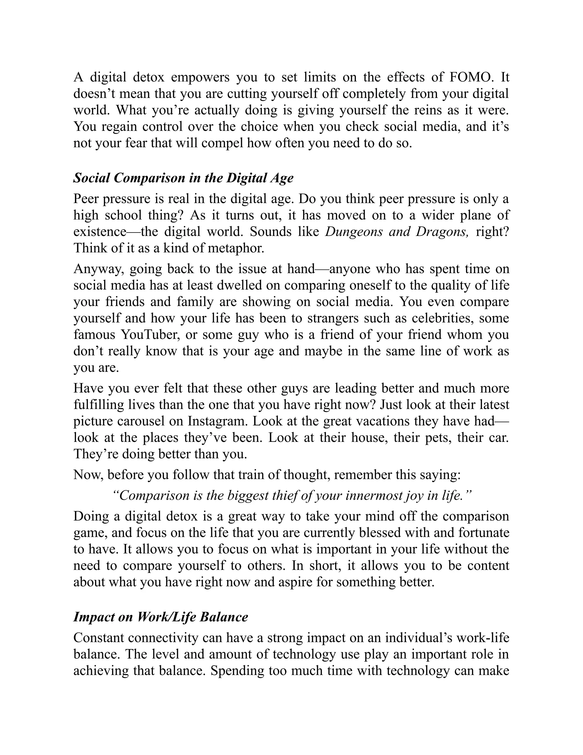 A digital detox empowers you to set limits on the effects of FOMO. It
doesn’t mean that you are cutting yourself off completely from your digital
world. What you’re actually doing is giving yourself the reins as it were.
You regain control over the choice when you check social media, and it’s
not your fear that will compel how often you need to do so.
Social Comparison in the Digital Age
Peer pressure is real in the digital age. Do you think peer pressure is only a
high school thing? As it turns out, it has moved on to a wider plane of
existence—the digital world. Sounds like Dungeons and Dragons, right?
Think of it as a kind of metaphor.
Anyway, going back to the issue at hand—anyone who has spent time on
social media has at least dwelled on comparing oneself to the quality of life
your friends and family are showing on social media. You even compare
yourself and how your life has been to strangers such as celebrities, some
famous YouTuber, or some guy who is a friend of your friend whom you
don’t really know that is your age and maybe in the same line of work as
you are.
Have you ever felt that these other guys are leading better and much more
fulfilling lives than the one that you have right now? Just look at their latest
picture carousel on Instagram. Look at the great vacations they have had—
look at the places they’ve been. Look at their house, their pets, their car.
They’re doing better than you.
Now, before you follow that train of thought, remember this saying:
“Comparison is the biggest thief of your innermost joy in life.”
Doing a digital detox is a great way to take your mind off the comparison
game, and focus on the life that you are currently blessed with and fortunate
to have. It allows you to focus on what is important in your life without the
need to compare yourself to others. In short, it allows you to be content
about what you have right now and aspire for something better.
Impact on Work/Life Balance
Constant connectivity can have a strong impact on an individual’s work-life
balance. The level and amount of technology use play an important role in
achieving that balance. Spending too much time with technology can make
 
