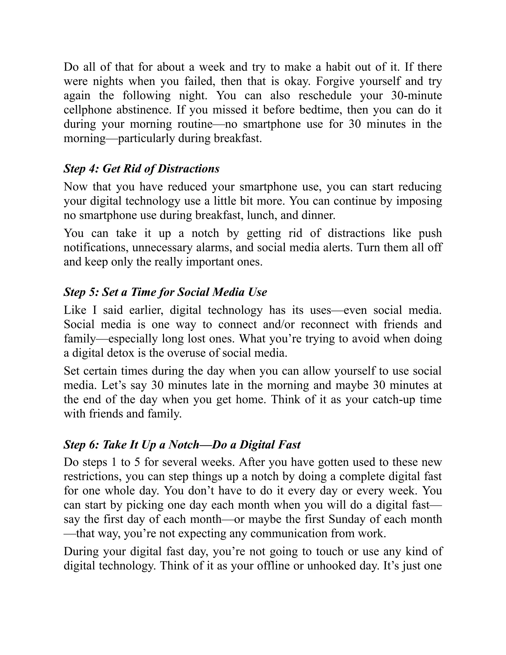 Do all of that for about a week and try to make a habit out of it. If there
were nights when you failed, then that is okay. Forgive yourself and try
again the following night. You can also reschedule your 30-minute
cellphone abstinence. If you missed it before bedtime, then you can do it
during your morning routine—no smartphone use for 30 minutes in the
morning—particularly during breakfast.
Step 4: Get Rid of Distractions
Now that you have reduced your smartphone use, you can start reducing
your digital technology use a little bit more. You can continue by imposing
no smartphone use during breakfast, lunch, and dinner.
You can take it up a notch by getting rid of distractions like push
notifications, unnecessary alarms, and social media alerts. Turn them all off
and keep only the really important ones.
Step 5: Set a Time for Social Media Use
Like I said earlier, digital technology has its uses—even social media.
Social media is one way to connect and/or reconnect with friends and
family—especially long lost ones. What you’re trying to avoid when doing
a digital detox is the overuse of social media.
Set certain times during the day when you can allow yourself to use social
media. Let’s say 30 minutes late in the morning and maybe 30 minutes at
the end of the day when you get home. Think of it as your catch-up time
with friends and family.
Step 6: Take It Up a Notch—Do a Digital Fast
Do steps 1 to 5 for several weeks. After you have gotten used to these new
restrictions, you can step things up a notch by doing a complete digital fast
for one whole day. You don’t have to do it every day or every week. You
can start by picking one day each month when you will do a digital fast—
say the first day of each month—or maybe the first Sunday of each month
—that way, you’re not expecting any communication from work.
During your digital fast day, you’re not going to touch or use any kind of
digital technology. Think of it as your offline or unhooked day. It’s just one
 