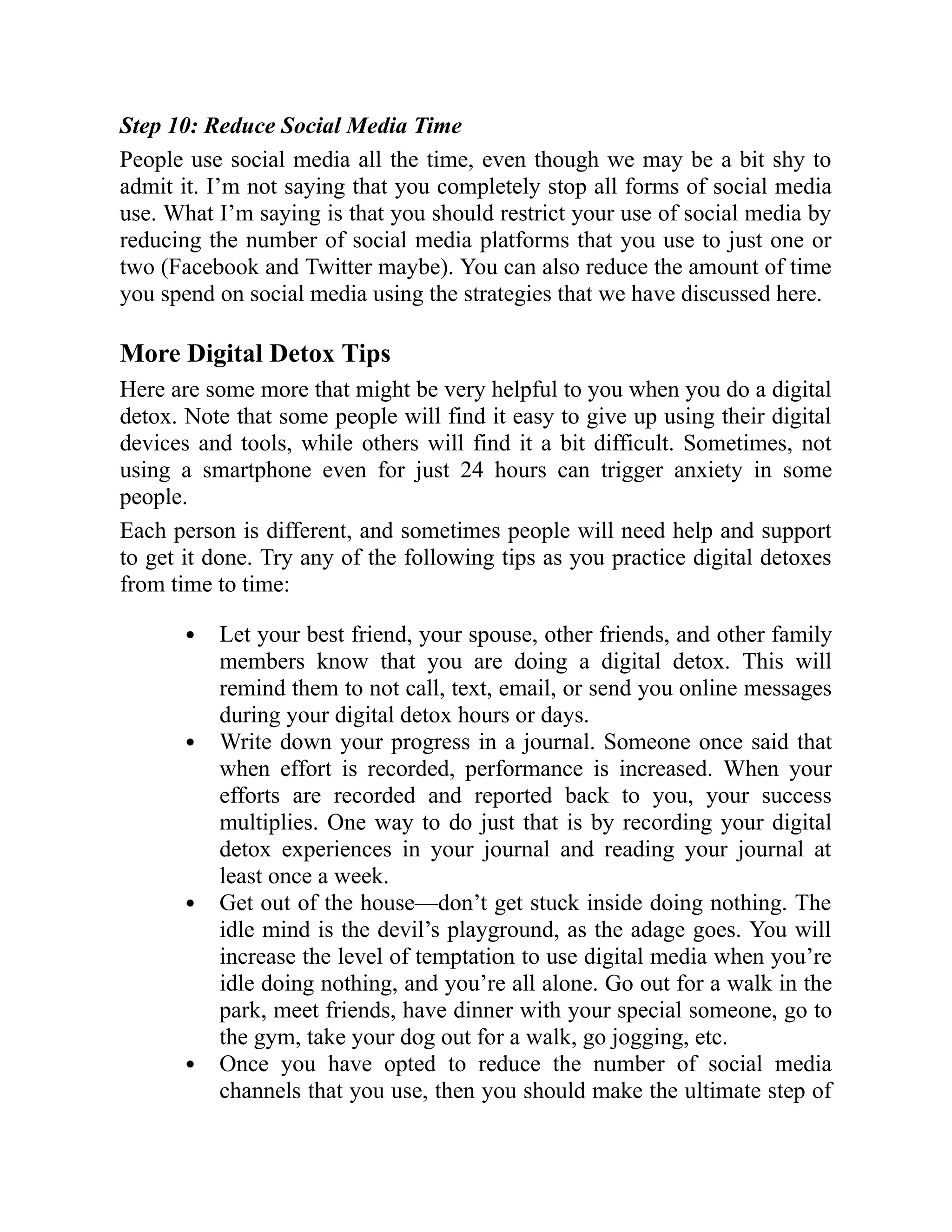 Step 10: Reduce Social Media Time
People use social media all the time, even though we may be a bit shy to
admit it. I’m not saying that you completely stop all forms of social media
use. What I’m saying is that you should restrict your use of social media by
reducing the number of social media platforms that you use to just one or
two (Facebook and Twitter maybe). You can also reduce the amount of time
you spend on social media using the strategies that we have discussed here.
More Digital Detox Tips
Here are some more that might be very helpful to you when you do a digital
detox. Note that some people will find it easy to give up using their digital
devices and tools, while others will find it a bit difficult. Sometimes, not
using a smartphone even for just 24 hours can trigger anxiety in some
people.
Each person is different, and sometimes people will need help and support
to get it done. Try any of the following tips as you practice digital detoxes
from time to time:
Let your best friend, your spouse, other friends, and other family
members know that you are doing a digital detox. This will
remind them to not call, text, email, or send you online messages
during your digital detox hours or days.
Write down your progress in a journal. Someone once said that
when effort is recorded, performance is increased. When your
efforts are recorded and reported back to you, your success
multiplies. One way to do just that is by recording your digital
detox experiences in your journal and reading your journal at
least once a week.
Get out of the house—don’t get stuck inside doing nothing. The
idle mind is the devil’s playground, as the adage goes. You will
increase the level of temptation to use digital media when you’re
idle doing nothing, and you’re all alone. Go out for a walk in the
park, meet friends, have dinner with your special someone, go to
the gym, take your dog out for a walk, go jogging, etc.
Once you have opted to reduce the number of social media
channels that you use, then you should make the ultimate step of
 