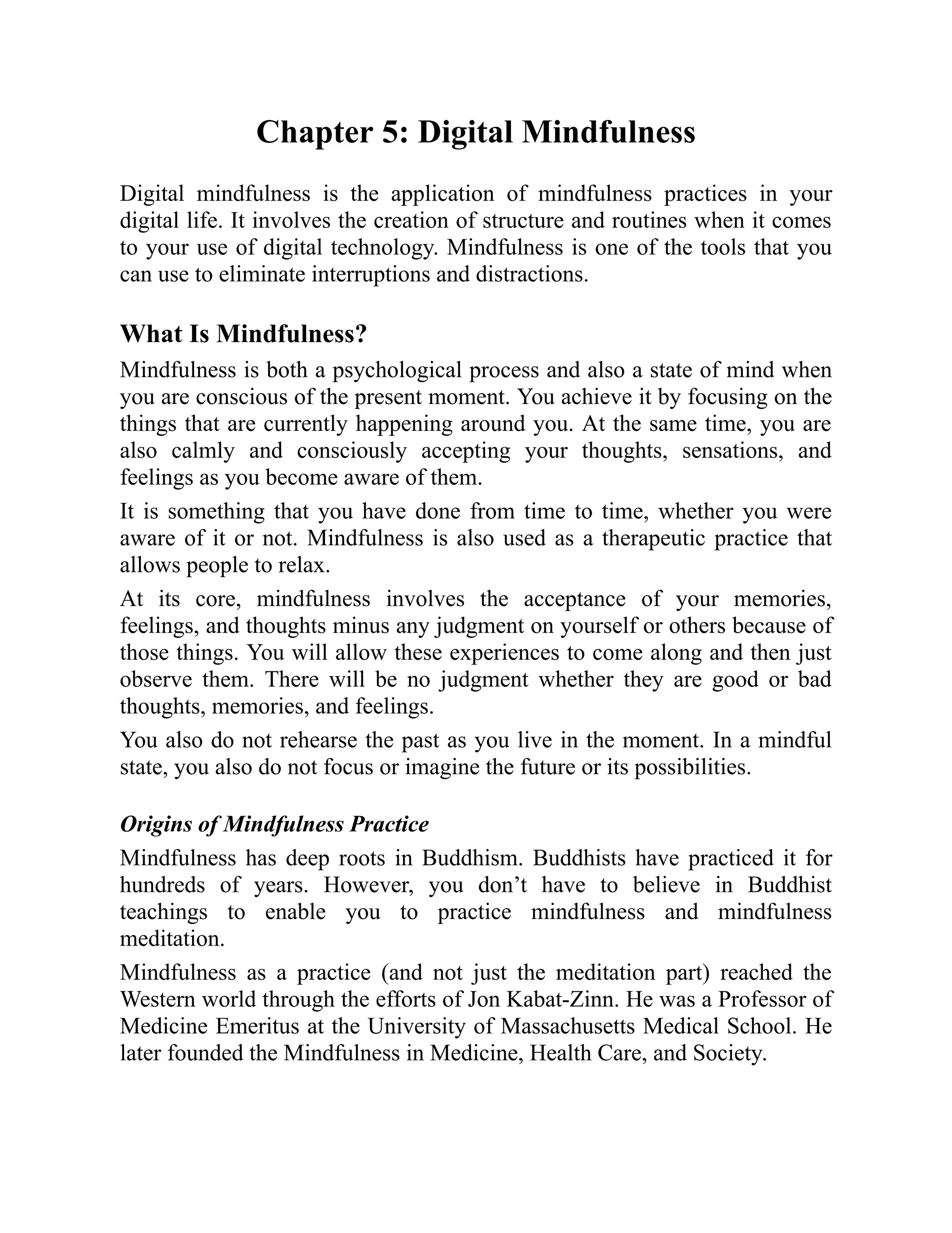 Chapter 5: Digital Mindfulness
Digital mindfulness is the application of mindfulness practices in your
digital life. It involves the creation of structure and routines when it comes
to your use of digital technology. Mindfulness is one of the tools that you
can use to eliminate interruptions and distractions.
What Is Mindfulness?
Mindfulness is both a psychological process and also a state of mind when
you are conscious of the present moment. You achieve it by focusing on the
things that are currently happening around you. At the same time, you are
also calmly and consciously accepting your thoughts, sensations, and
feelings as you become aware of them.
It is something that you have done from time to time, whether you were
aware of it or not. Mindfulness is also used as a therapeutic practice that
allows people to relax.
At its core, mindfulness involves the acceptance of your memories,
feelings, and thoughts minus any judgment on yourself or others because of
those things. You will allow these experiences to come along and then just
observe them. There will be no judgment whether they are good or bad
thoughts, memories, and feelings.
You also do not rehearse the past as you live in the moment. In a mindful
state, you also do not focus or imagine the future or its possibilities.
Origins of Mindfulness Practice
Mindfulness has deep roots in Buddhism. Buddhists have practiced it for
hundreds of years. However, you don’t have to believe in Buddhist
teachings to enable you to practice mindfulness and mindfulness
meditation.
Mindfulness as a practice (and not just the meditation part) reached the
Western world through the efforts of Jon Kabat-Zinn. He was a Professor of
Medicine Emeritus at the University of Massachusetts Medical School. He
later founded the Mindfulness in Medicine, Health Care, and Society.
 