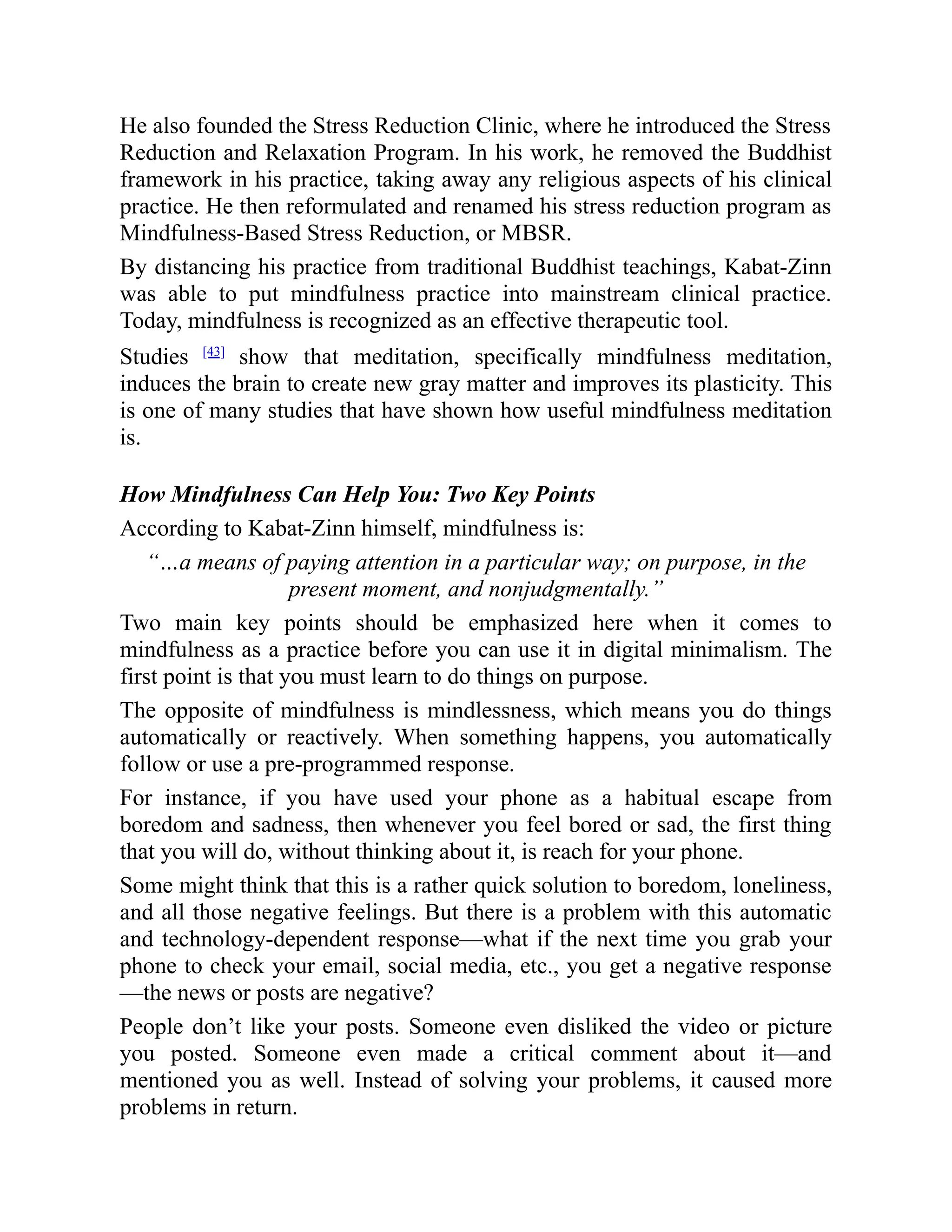 He also founded the Stress Reduction Clinic, where he introduced the Stress
Reduction and Relaxation Program. In his work, he removed the Buddhist
framework in his practice, taking away any religious aspects of his clinical
practice. He then reformulated and renamed his stress reduction program as
Mindfulness-Based Stress Reduction, or MBSR.
By distancing his practice from traditional Buddhist teachings, Kabat-Zinn
was able to put mindfulness practice into mainstream clinical practice.
Today, mindfulness is recognized as an effective therapeutic tool.
Studies [43]
show that meditation, specifically mindfulness meditation,
induces the brain to create new gray matter and improves its plasticity. This
is one of many studies that have shown how useful mindfulness meditation
is.
How Mindfulness Can Help You: Two Key Points
According to Kabat-Zinn himself, mindfulness is:
“…a means of paying attention in a particular way; on purpose, in the
present moment, and nonjudgmentally.”
Two main key points should be emphasized here when it comes to
mindfulness as a practice before you can use it in digital minimalism. The
first point is that you must learn to do things on purpose.
The opposite of mindfulness is mindlessness, which means you do things
automatically or reactively. When something happens, you automatically
follow or use a pre-programmed response.
For instance, if you have used your phone as a habitual escape from
boredom and sadness, then whenever you feel bored or sad, the first thing
that you will do, without thinking about it, is reach for your phone.
Some might think that this is a rather quick solution to boredom, loneliness,
and all those negative feelings. But there is a problem with this automatic
and technology-dependent response—what if the next time you grab your
phone to check your email, social media, etc., you get a negative response
—the news or posts are negative?
People don’t like your posts. Someone even disliked the video or picture
you posted. Someone even made a critical comment about it—and
mentioned you as well. Instead of solving your problems, it caused more
problems in return.
 