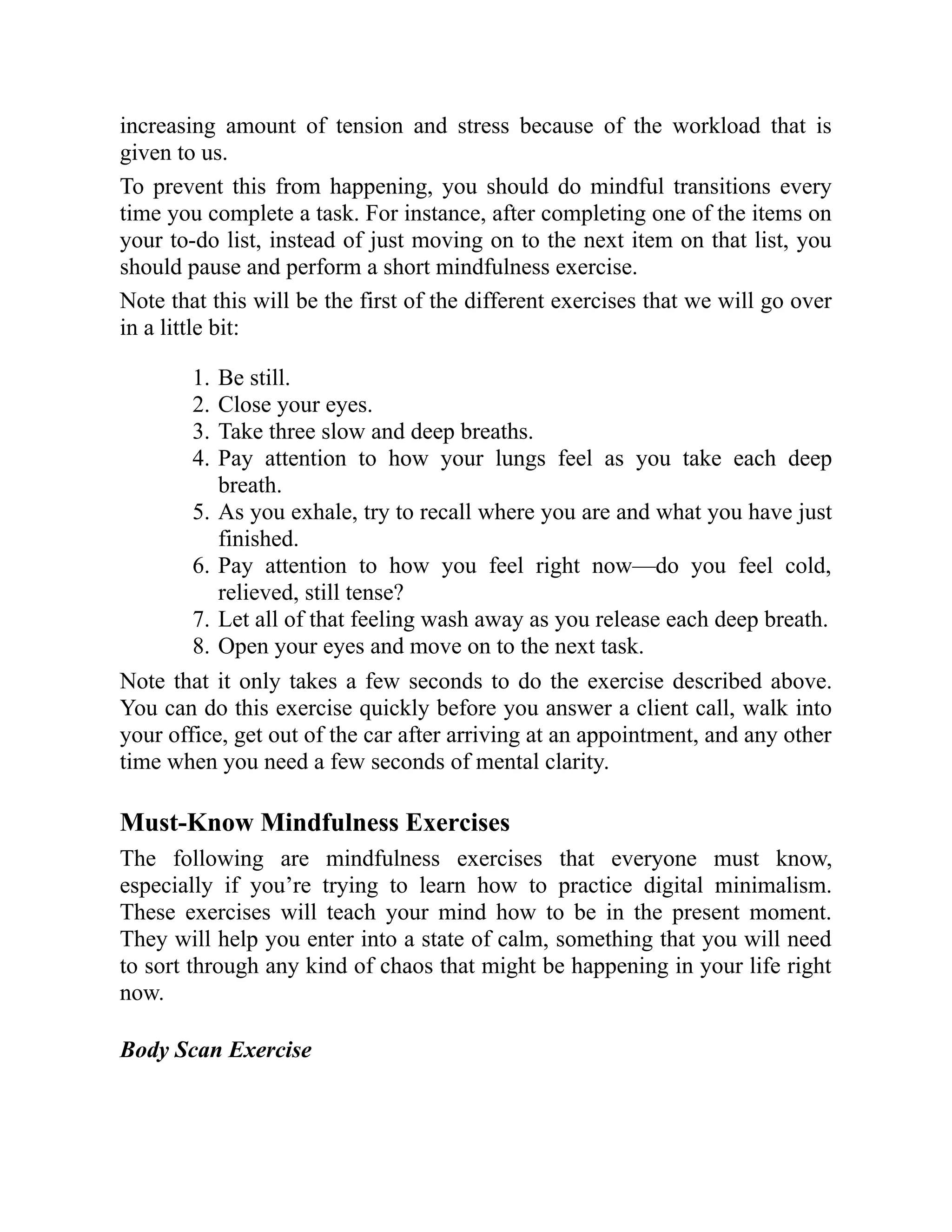 increasing amount of tension and stress because of the workload that is
given to us.
To prevent this from happening, you should do mindful transitions every
time you complete a task. For instance, after completing one of the items on
your to-do list, instead of just moving on to the next item on that list, you
should pause and perform a short mindfulness exercise.
Note that this will be the first of the different exercises that we will go over
in a little bit:
1. Be still.
2. Close your eyes.
3. Take three slow and deep breaths.
4. Pay attention to how your lungs feel as you take each deep
breath.
5. As you exhale, try to recall where you are and what you have just
finished.
6. Pay attention to how you feel right now—do you feel cold,
relieved, still tense?
7. Let all of that feeling wash away as you release each deep breath.
8. Open your eyes and move on to the next task.
Note that it only takes a few seconds to do the exercise described above.
You can do this exercise quickly before you answer a client call, walk into
your office, get out of the car after arriving at an appointment, and any other
time when you need a few seconds of mental clarity.
Must-Know Mindfulness Exercises
The following are mindfulness exercises that everyone must know,
especially if you’re trying to learn how to practice digital minimalism.
These exercises will teach your mind how to be in the present moment.
They will help you enter into a state of calm, something that you will need
to sort through any kind of chaos that might be happening in your life right
now.
Body Scan Exercise
 