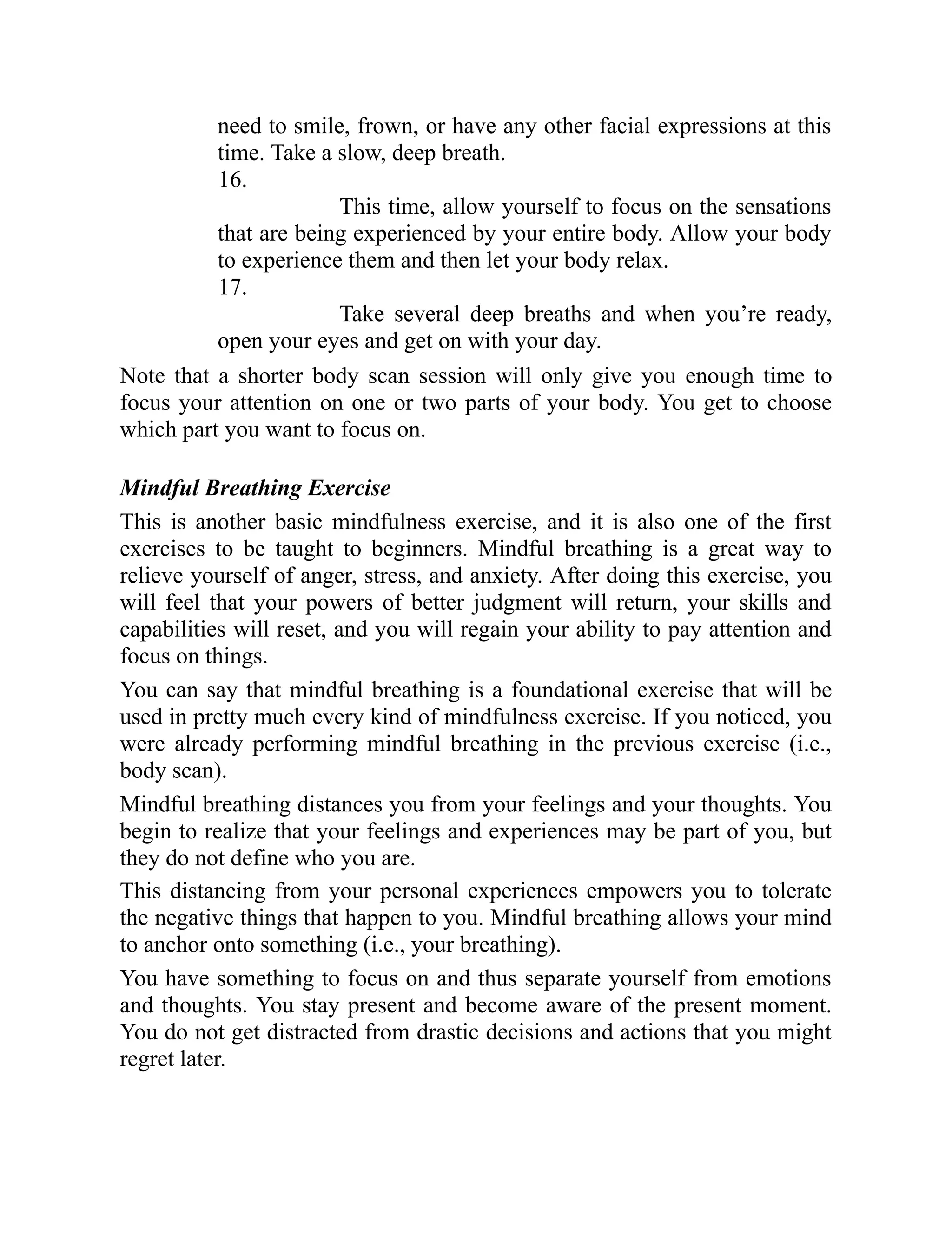 need to smile, frown, or have any other facial expressions at this
time. Take a slow, deep breath.
16.
This time, allow yourself to focus on the sensations
that are being experienced by your entire body. Allow your body
to experience them and then let your body relax.
17.
Take several deep breaths and when you’re ready,
open your eyes and get on with your day.
Note that a shorter body scan session will only give you enough time to
focus your attention on one or two parts of your body. You get to choose
which part you want to focus on.
Mindful Breathing Exercise
This is another basic mindfulness exercise, and it is also one of the first
exercises to be taught to beginners. Mindful breathing is a great way to
relieve yourself of anger, stress, and anxiety. After doing this exercise, you
will feel that your powers of better judgment will return, your skills and
capabilities will reset, and you will regain your ability to pay attention and
focus on things.
You can say that mindful breathing is a foundational exercise that will be
used in pretty much every kind of mindfulness exercise. If you noticed, you
were already performing mindful breathing in the previous exercise (i.e.,
body scan).
Mindful breathing distances you from your feelings and your thoughts. You
begin to realize that your feelings and experiences may be part of you, but
they do not define who you are.
This distancing from your personal experiences empowers you to tolerate
the negative things that happen to you. Mindful breathing allows your mind
to anchor onto something (i.e., your breathing).
You have something to focus on and thus separate yourself from emotions
and thoughts. You stay present and become aware of the present moment.
You do not get distracted from drastic decisions and actions that you might
regret later.
 