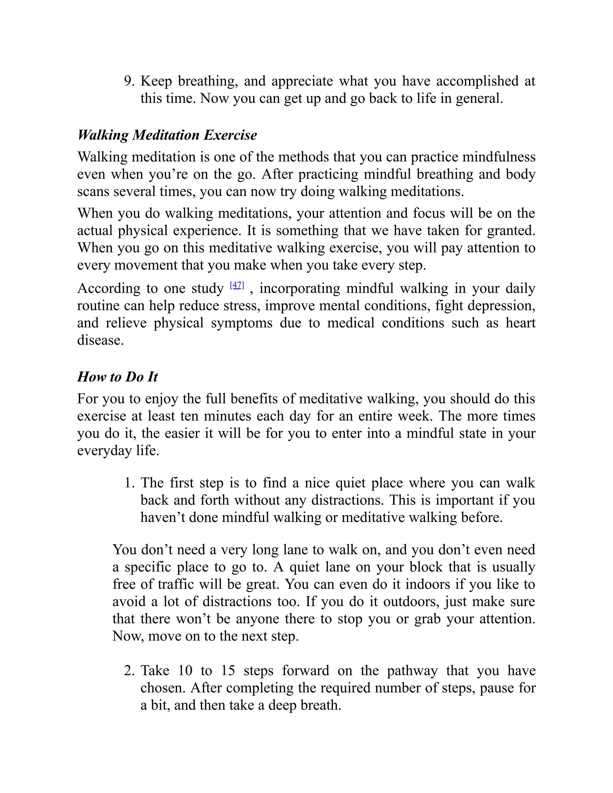 9. Keep breathing, and appreciate what you have accomplished at
this time. Now you can get up and go back to life in general.
Walking Meditation Exercise
Walking meditation is one of the methods that you can practice mindfulness
even when you’re on the go. After practicing mindful breathing and body
scans several times, you can now try doing walking meditations.
When you do walking meditations, your attention and focus will be on the
actual physical experience. It is something that we have taken for granted.
When you go on this meditative walking exercise, you will pay attention to
every movement that you make when you take every step.
According to one study [47]
, incorporating mindful walking in your daily
routine can help reduce stress, improve mental conditions, fight depression,
and relieve physical symptoms due to medical conditions such as heart
disease.
How to Do It
For you to enjoy the full benefits of meditative walking, you should do this
exercise at least ten minutes each day for an entire week. The more times
you do it, the easier it will be for you to enter into a mindful state in your
everyday life.
1. The first step is to find a nice quiet place where you can walk
back and forth without any distractions. This is important if you
haven’t done mindful walking or meditative walking before.
You don’t need a very long lane to walk on, and you don’t even need
a specific place to go to. A quiet lane on your block that is usually
free of traffic will be great. You can even do it indoors if you like to
avoid a lot of distractions too. If you do it outdoors, just make sure
that there won’t be anyone there to stop you or grab your attention.
Now, move on to the next step.
2. Take 10 to 15 steps forward on the pathway that you have
chosen. After completing the required number of steps, pause for
a bit, and then take a deep breath.
 