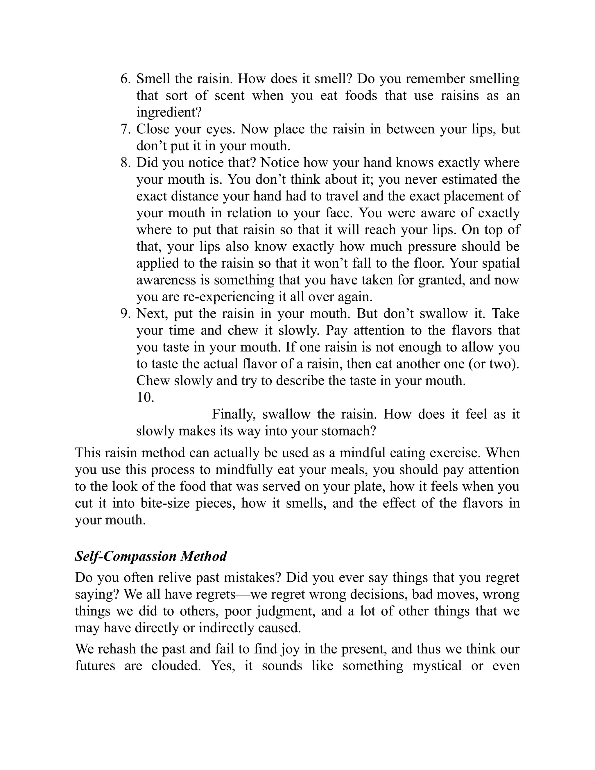 6. Smell the raisin. How does it smell? Do you remember smelling
that sort of scent when you eat foods that use raisins as an
ingredient?
7. Close your eyes. Now place the raisin in between your lips, but
don’t put it in your mouth.
8. Did you notice that? Notice how your hand knows exactly where
your mouth is. You don’t think about it; you never estimated the
exact distance your hand had to travel and the exact placement of
your mouth in relation to your face. You were aware of exactly
where to put that raisin so that it will reach your lips. On top of
that, your lips also know exactly how much pressure should be
applied to the raisin so that it won’t fall to the floor. Your spatial
awareness is something that you have taken for granted, and now
you are re-experiencing it all over again.
9. Next, put the raisin in your mouth. But don’t swallow it. Take
your time and chew it slowly. Pay attention to the flavors that
you taste in your mouth. If one raisin is not enough to allow you
to taste the actual flavor of a raisin, then eat another one (or two).
Chew slowly and try to describe the taste in your mouth.
10.
Finally, swallow the raisin. How does it feel as it
slowly makes its way into your stomach?
This raisin method can actually be used as a mindful eating exercise. When
you use this process to mindfully eat your meals, you should pay attention
to the look of the food that was served on your plate, how it feels when you
cut it into bite-size pieces, how it smells, and the effect of the flavors in
your mouth.
Self-Compassion Method
Do you often relive past mistakes? Did you ever say things that you regret
saying? We all have regrets—we regret wrong decisions, bad moves, wrong
things we did to others, poor judgment, and a lot of other things that we
may have directly or indirectly caused.
We rehash the past and fail to find joy in the present, and thus we think our
futures are clouded. Yes, it sounds like something mystical or even
 
