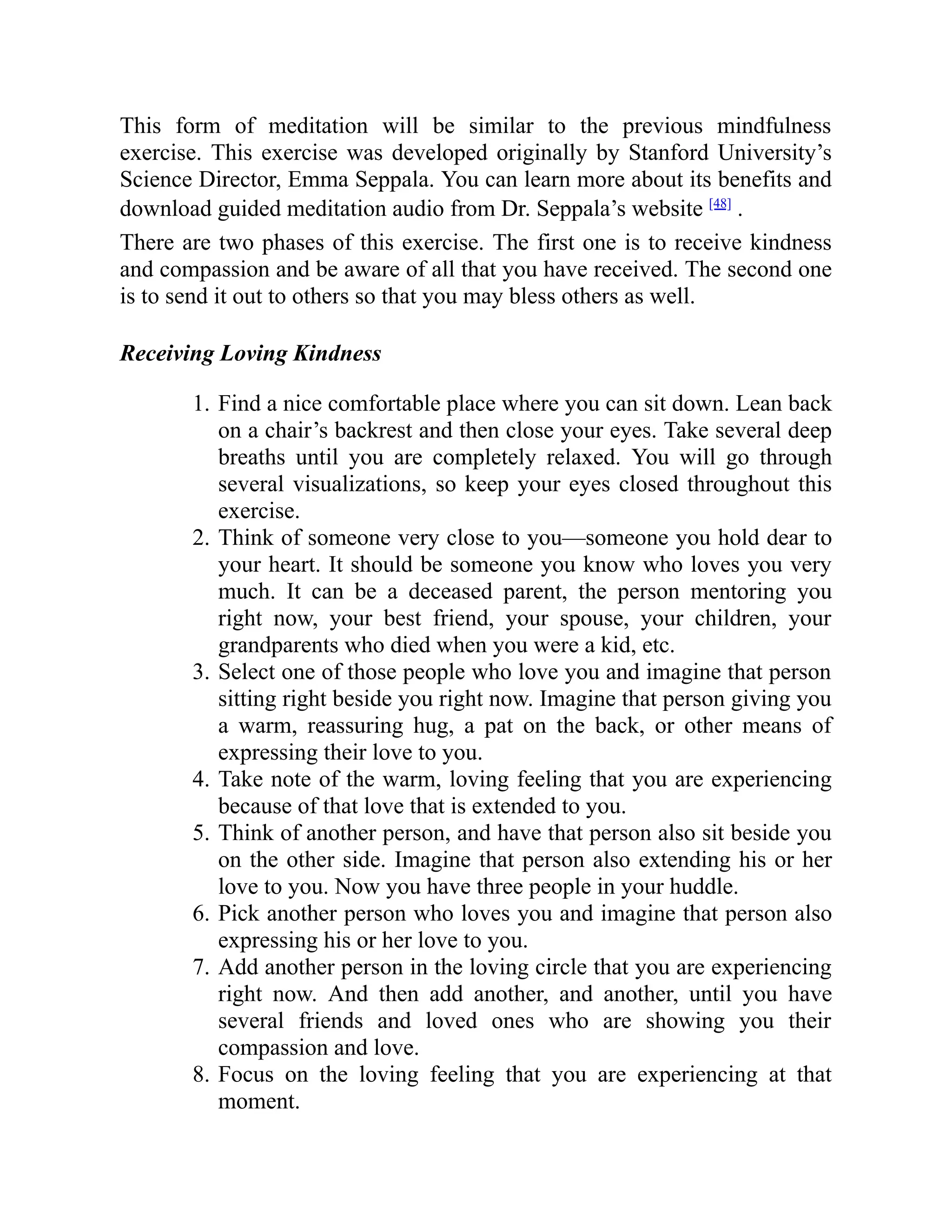 This form of meditation will be similar to the previous mindfulness
exercise. This exercise was developed originally by Stanford University’s
Science Director, Emma Seppala. You can learn more about its benefits and
download guided meditation audio from Dr. Seppala’s website [48]
.
There are two phases of this exercise. The first one is to receive kindness
and compassion and be aware of all that you have received. The second one
is to send it out to others so that you may bless others as well.
Receiving Loving Kindness
1. Find a nice comfortable place where you can sit down. Lean back
on a chair’s backrest and then close your eyes. Take several deep
breaths until you are completely relaxed. You will go through
several visualizations, so keep your eyes closed throughout this
exercise.
2. Think of someone very close to you—someone you hold dear to
your heart. It should be someone you know who loves you very
much. It can be a deceased parent, the person mentoring you
right now, your best friend, your spouse, your children, your
grandparents who died when you were a kid, etc.
3. Select one of those people who love you and imagine that person
sitting right beside you right now. Imagine that person giving you
a warm, reassuring hug, a pat on the back, or other means of
expressing their love to you.
4. Take note of the warm, loving feeling that you are experiencing
because of that love that is extended to you.
5. Think of another person, and have that person also sit beside you
on the other side. Imagine that person also extending his or her
love to you. Now you have three people in your huddle.
6. Pick another person who loves you and imagine that person also
expressing his or her love to you.
7. Add another person in the loving circle that you are experiencing
right now. And then add another, and another, until you have
several friends and loved ones who are showing you their
compassion and love.
8. Focus on the loving feeling that you are experiencing at that
moment.
 