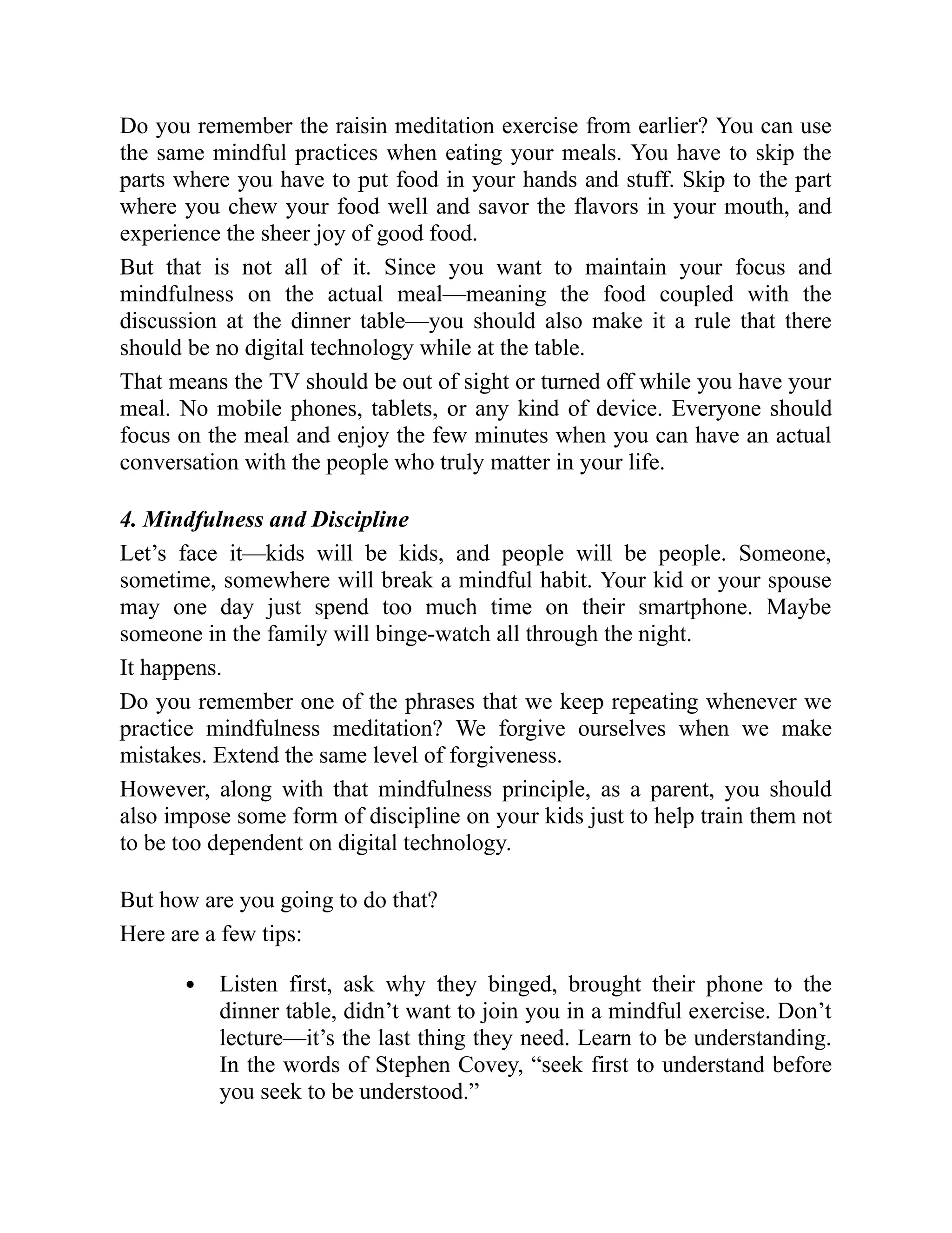 Do you remember the raisin meditation exercise from earlier? You can use
the same mindful practices when eating your meals. You have to skip the
parts where you have to put food in your hands and stuff. Skip to the part
where you chew your food well and savor the flavors in your mouth, and
experience the sheer joy of good food.
But that is not all of it. Since you want to maintain your focus and
mindfulness on the actual meal—meaning the food coupled with the
discussion at the dinner table—you should also make it a rule that there
should be no digital technology while at the table.
That means the TV should be out of sight or turned off while you have your
meal. No mobile phones, tablets, or any kind of device. Everyone should
focus on the meal and enjoy the few minutes when you can have an actual
conversation with the people who truly matter in your life.
4. Mindfulness and Discipline
Let’s face it—kids will be kids, and people will be people. Someone,
sometime, somewhere will break a mindful habit. Your kid or your spouse
may one day just spend too much time on their smartphone. Maybe
someone in the family will binge-watch all through the night.
It happens.
Do you remember one of the phrases that we keep repeating whenever we
practice mindfulness meditation? We forgive ourselves when we make
mistakes. Extend the same level of forgiveness.
However, along with that mindfulness principle, as a parent, you should
also impose some form of discipline on your kids just to help train them not
to be too dependent on digital technology.
But how are you going to do that?
Here are a few tips:
Listen first, ask why they binged, brought their phone to the
dinner table, didn’t want to join you in a mindful exercise. Don’t
lecture—it’s the last thing they need. Learn to be understanding.
In the words of Stephen Covey, “seek first to understand before
you seek to be understood.”
 
