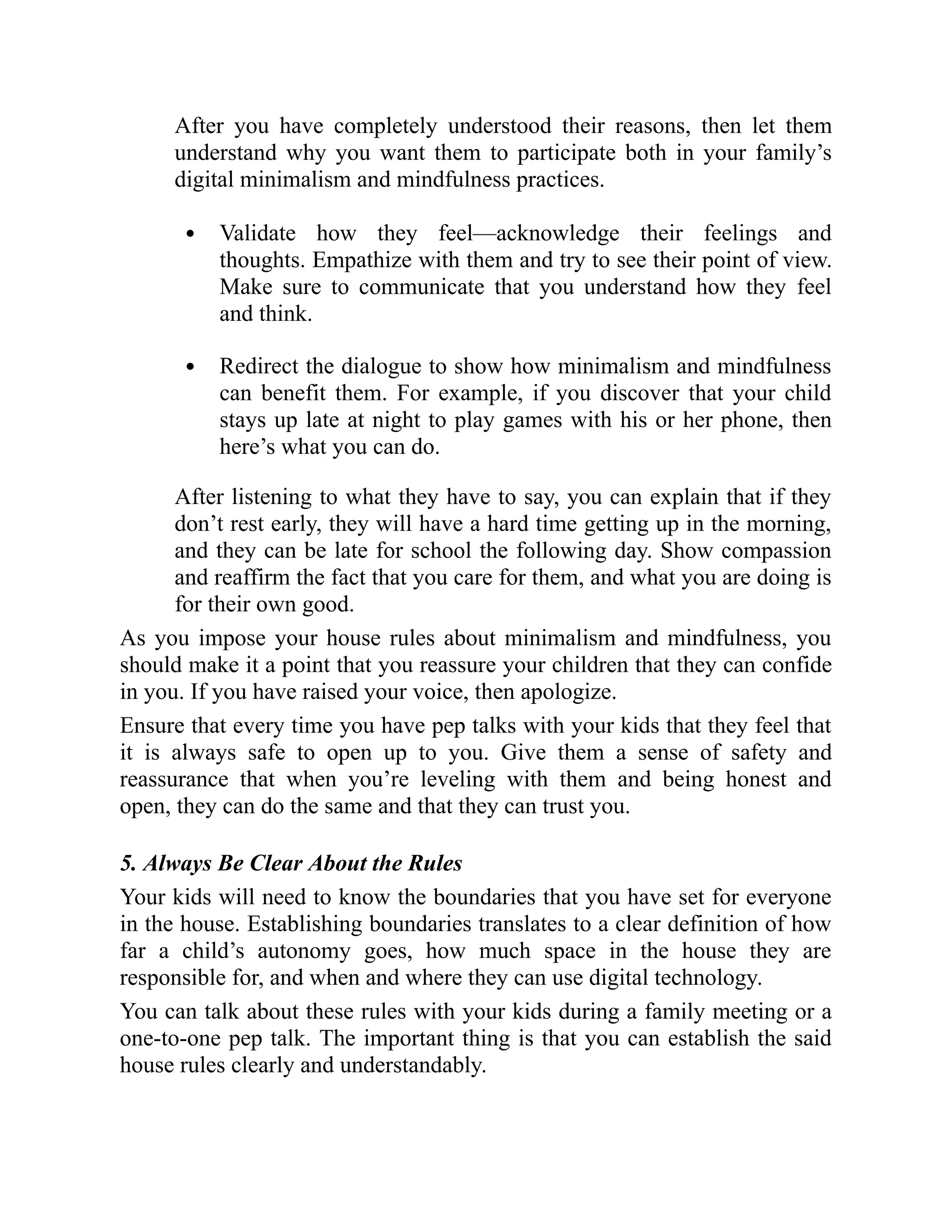 After you have completely understood their reasons, then let them
understand why you want them to participate both in your family’s
digital minimalism and mindfulness practices.
Validate how they feel—acknowledge their feelings and
thoughts. Empathize with them and try to see their point of view.
Make sure to communicate that you understand how they feel
and think.
Redirect the dialogue to show how minimalism and mindfulness
can benefit them. For example, if you discover that your child
stays up late at night to play games with his or her phone, then
here’s what you can do.
After listening to what they have to say, you can explain that if they
don’t rest early, they will have a hard time getting up in the morning,
and they can be late for school the following day. Show compassion
and reaffirm the fact that you care for them, and what you are doing is
for their own good.
As you impose your house rules about minimalism and mindfulness, you
should make it a point that you reassure your children that they can confide
in you. If you have raised your voice, then apologize.
Ensure that every time you have pep talks with your kids that they feel that
it is always safe to open up to you. Give them a sense of safety and
reassurance that when you’re leveling with them and being honest and
open, they can do the same and that they can trust you.
5. Always Be Clear About the Rules
Your kids will need to know the boundaries that you have set for everyone
in the house. Establishing boundaries translates to a clear definition of how
far a child’s autonomy goes, how much space in the house they are
responsible for, and when and where they can use digital technology.
You can talk about these rules with your kids during a family meeting or a
one-to-one pep talk. The important thing is that you can establish the said
house rules clearly and understandably.
 