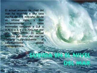 El actual ascenso de nivel del
mar ha ocurrido a una tasa
media de 1,8 mm/año desde
el último siglo, y más
recientemente a tasas
estimadas cercanas a 2,8 ±
0,4[3] a 3,1 ± 0,7[4] mm por
año (1993-2003). El actual
ascenso del nivel del mar se
debería parcialmente al
calentamiento global
antropogénico.
 