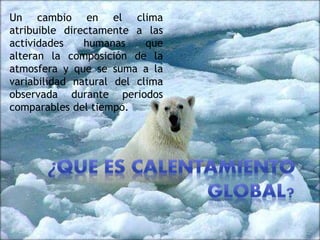 Un cambio en el clima
atribuible directamente a las
actividades humanas que
alteran la composición de la
atmosfera y que se suma a la
variabilidad natural del clima
observada durante periodos
comparables del tiempo.
 
