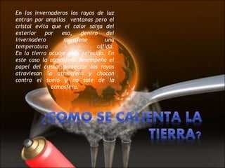 En los invernaderos los rayos de luz
entran por amplias ventanas pero el
cristal evita que el calor salga del
exterior por eso, dentro del
invernadero mantiene una
temperatura cálida.
En la tierra ocurre algo parecido. En
este caso la atmosfera desempeña el
papel del cristal protector los rayos
atraviesan la atmosfera y chocan
contra el suelo y no sale de la
atmosfera.
 