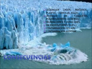  SEQUIAS(DE LAGOS, PANTANOS,
PLANTAS, COMIDA,EL AGUA).
 DESHIELO DE CASQUETES
POLARES(DERRITE ICEBERGS)
 INUNDACIONES Y HURACANES.
 INCENDIOS(FORRESTALES.)
 CONTAMINACION DEL AIRE
 CONTAMINACION AUDITIVA
 