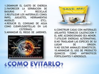 1.DISMINUIR EL GASTO DE ENERGIA
2.FAVORECER LA SEPARACION DE
BASURAS Y RECICLAJE
3.REUTILIZAR LOS MATERIALES COMO(
PAPEL JUGUETES, HERRAMIENTAS
MUEBLES ETC).
4.REDUCIR EL CONSUMO DE AGUA
COMO EJEMPLO(BOTELLAS EN LAS
CISTERNAS)
5.MINIMIZAR EL RIEGO DE JARDINES.
6.CONSTRUIR CASAS CON MATERIALES
AISLANTES TERMICOS CALEFACCION Y
EL AIRE ACONDICIONADO SEA MENOR.
7.UTILIZAR ENERGIAS ALTERNATIVAS.
8.NO TRASLADAR LAS ESPECIES DE SU
LUGAR DE ORIGEN.
9.NO SOLTAR ANIMALES DOMESTICOS.
10.MINIMIZAR EL USO DE PRODUCTO
QUIMICOS COMO ANTIBIOTICOS
FERTILIZANTES Y AEROSOLES.
 
