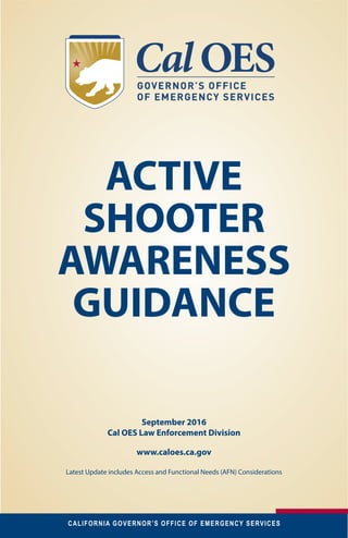 CALIFORNIA GOVERNOR’S OFFICE OF EMERGENCY SERVICES 1September 2016
ACTIVE
SHOOTER
AWARENESS
GUIDANCE
September 2016
Cal OES Law Enforcement Division
www.caloes.ca.gov
Latest Update includes Access and Functional Needs (AFN) Considerations
 