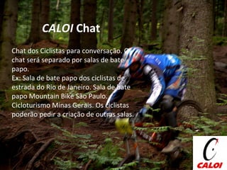 Chat dos Ciclistas para conversação. O chat será separado por salas de bate papo.  Ex: Sala de bate papo dos ciclistas de estrada do Rio de Janeiro. Sala de bate papo Mountain Bike São Paulo. Cicloturismo Minas Gerais. Os ciclistas poderão pedir a criação de outras salas. CALOI  Chat 